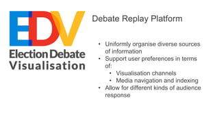 Debate Replay Platform 
• Uniformly organise diverse sources 
of information 
• Support user preferences in terms 
of: 
• Visualisation channels 
• Media navigation and indexing 
• Allow for different kinds of audience 
response 
 