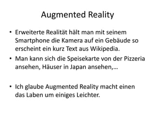 Augmented RealityErweiterte Realität hält man mit seinem Smartphone die Kamera auf ein Gebäude so erscheint ein kurz Text aus Wikipedia.Man kann sich die Speisekarte von der Pizzeria ansehen, Häuser in Japan ansehen,…Ich glaube Augmented Reality macht einen das Laben um einiges Leichter. 