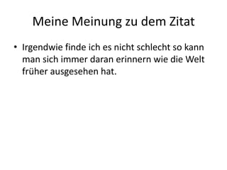 Meine Meinung zu dem ZitatIrgendwie finde ich es nicht schlecht so kann man sich immer daran erinnern wie die Welt früher ausgesehen hat. 
