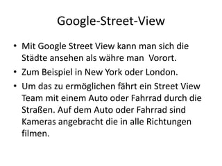 Google-Street-ViewMit Google Street View kann man sich die Städte ansehen als währe man  Vorort.Zum Beispiel in New York oder London.Um das zu ermöglichen fährt ein Street View Team mit einem Auto oder Fahrrad durch die Straßen. Auf dem Auto oder Fahrrad sind Kameras angebracht die in alle Richtungen filmen.  