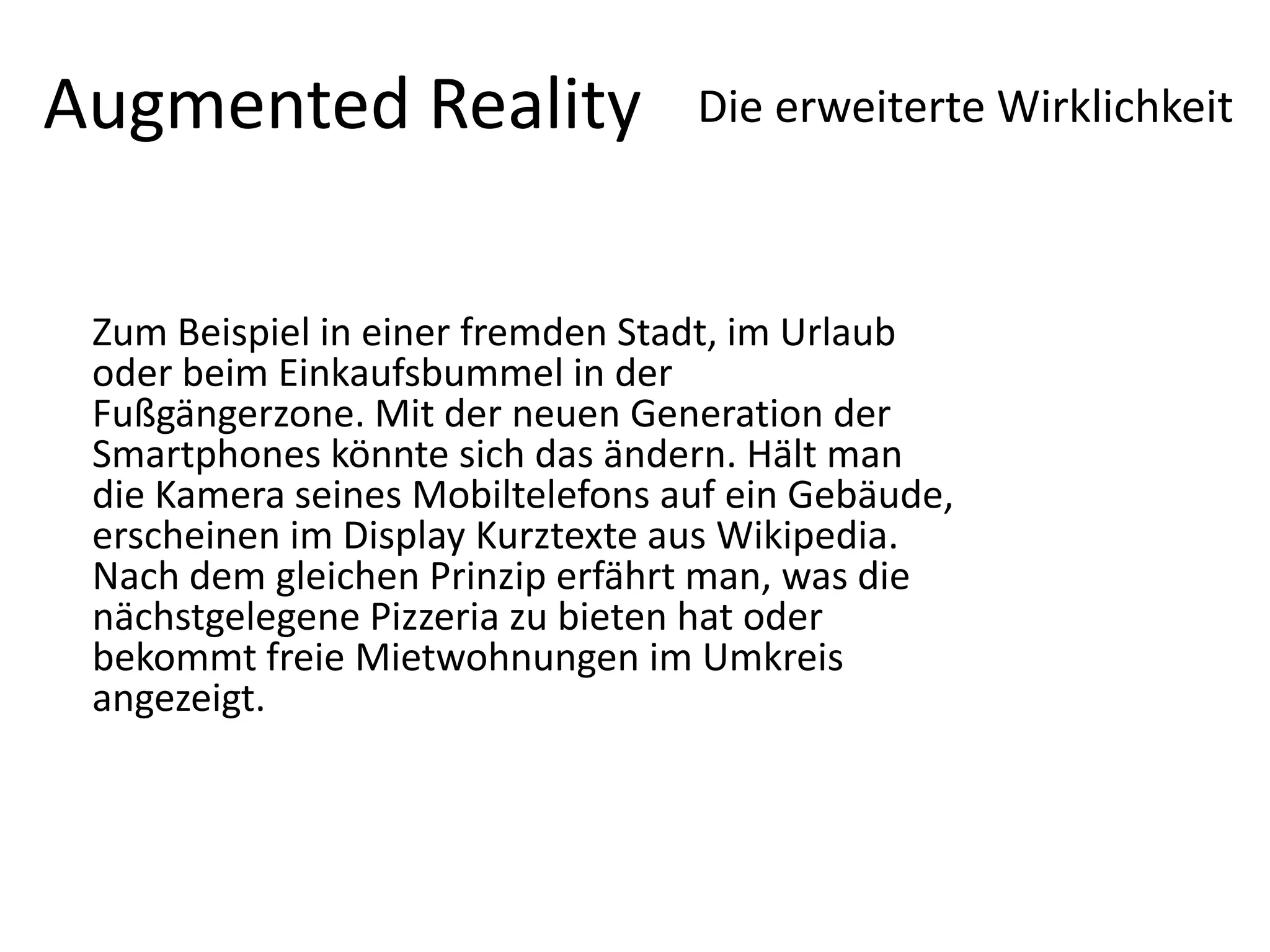 Augmented RealityDie erweiterte Wirklichkeit Zum Beispiel in einer fremden Stadt, im Urlaub oder beim Einkaufsbummel in der Fußgängerzone. Mit der neuen Generation der Smartphones könnte sich das ändern. Hält man die Kamera seines Mobiltelefons auf ein Gebäude, erscheinen im Display Kurztexte aus Wikipedia. Nach dem gleichen Prinzip erfährt man, was die nächstgelegene Pizzeria zu bieten hat oder bekommt freie Mietwohnungen im Umkreis angezeigt. 