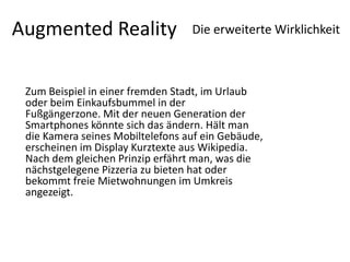 Augmented RealityDie erweiterte Wirklichkeit Zum Beispiel in einer fremden Stadt, im Urlaub oder beim Einkaufsbummel in der Fußgängerzone. Mit der neuen Generation der Smartphones könnte sich das ändern. Hält man die Kamera seines Mobiltelefons auf ein Gebäude, erscheinen im Display Kurztexte aus Wikipedia. Nach dem gleichen Prinzip erfährt man, was die nächstgelegene Pizzeria zu bieten hat oder bekommt freie Mietwohnungen im Umkreis angezeigt. 