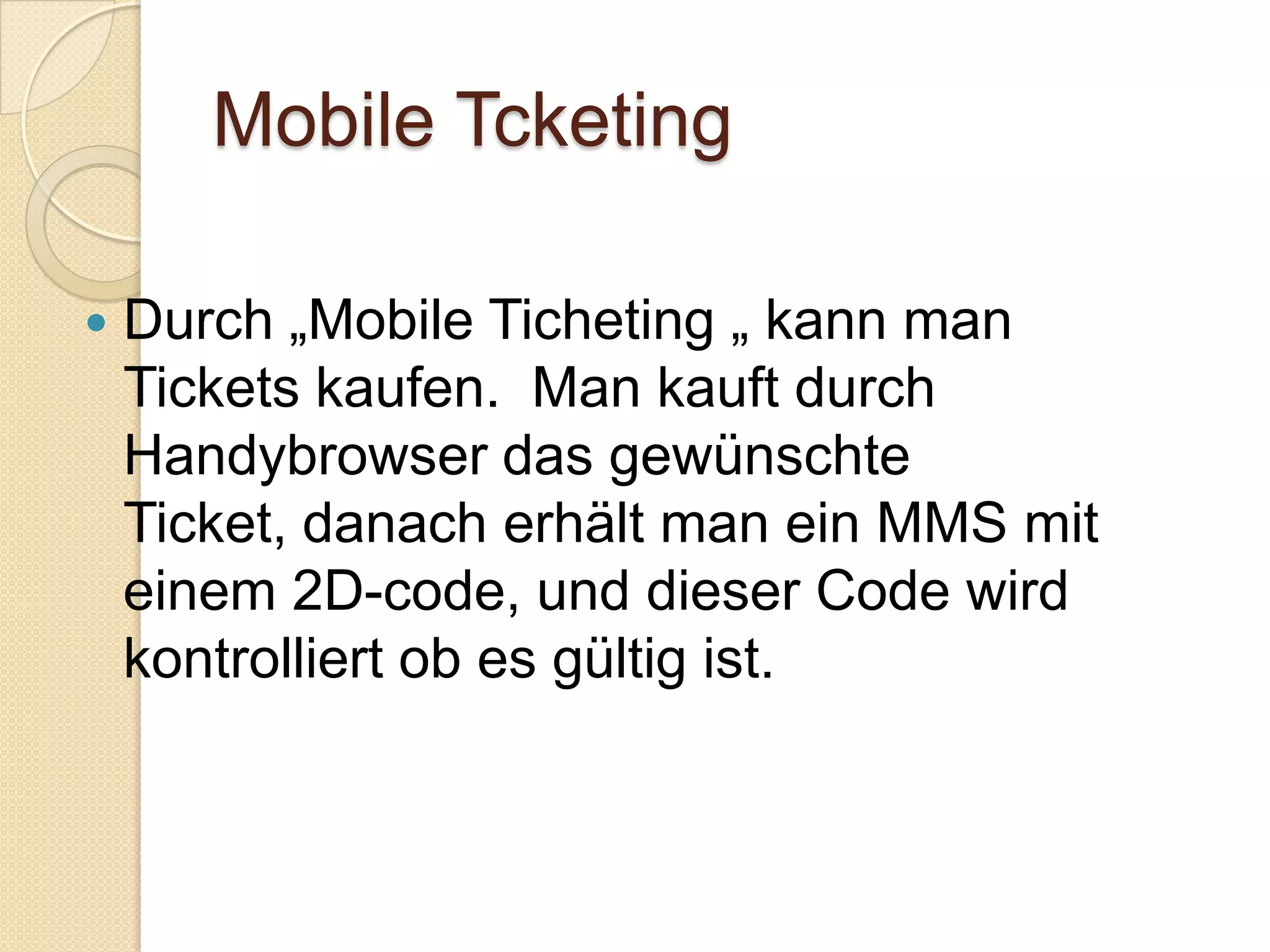 Mobile TcketingDurch „Mobile Ticheting „ kann man Tickets kaufen.  Man kauft durch Handybrowser das gewünschte Ticket, danach erhält man ein MMS mit einem 2D-code, und dieser Code wird kontrolliert ob es gültig ist. 