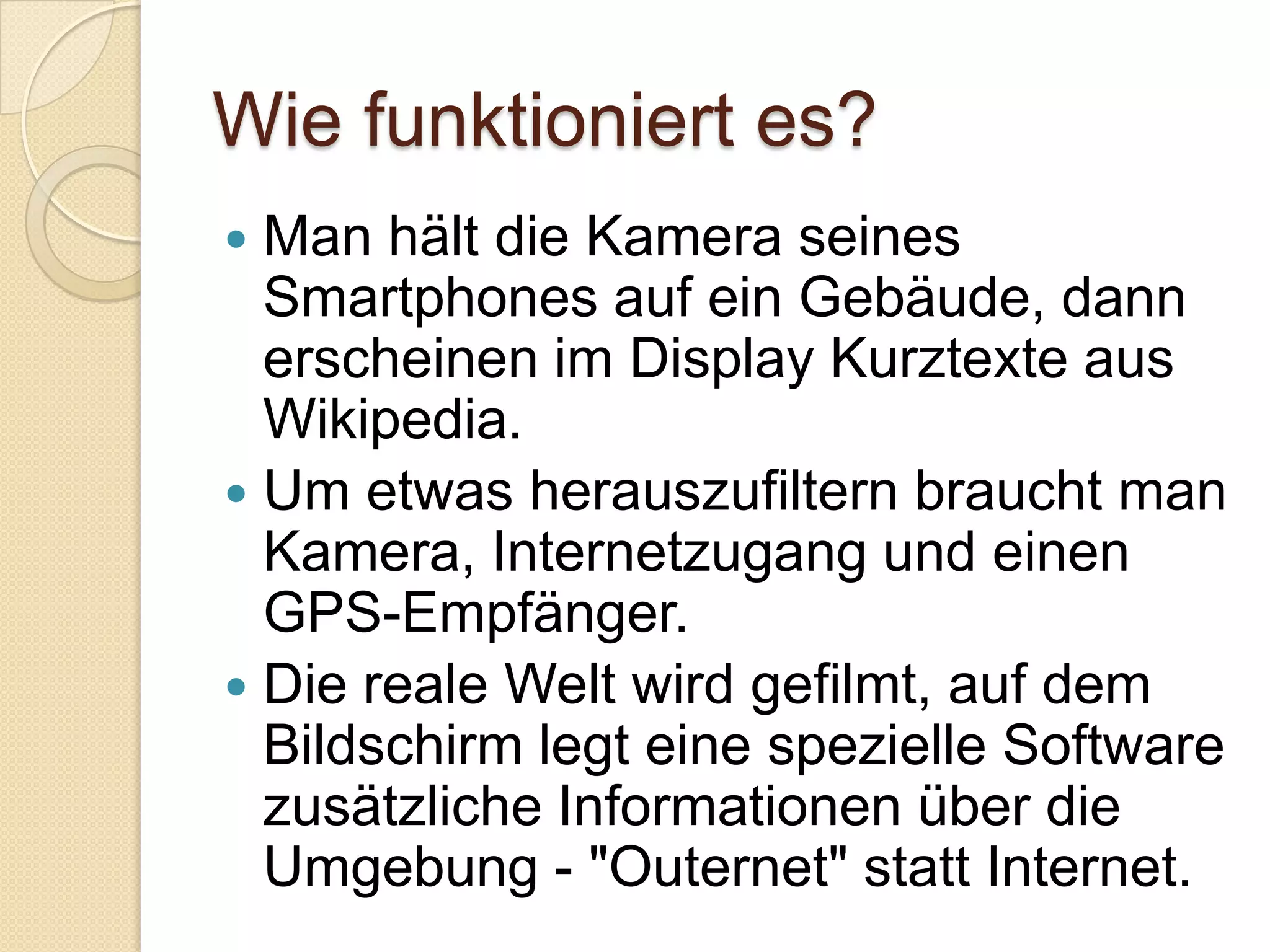 Wie funktioniert es?Man hält die Kamera seines Smartphones auf ein Gebäude, dann erscheinen im Display Kurztexte aus Wikipedia.Um etwas herauszufiltern braucht man Kamera, Internetzugang und einen GPS-Empfänger.Die reale Welt wird gefilmt, auf dem Bildschirm legt eine spezielle Software zusätzliche Informationen über die Umgebung - "Outernet" statt Internet.