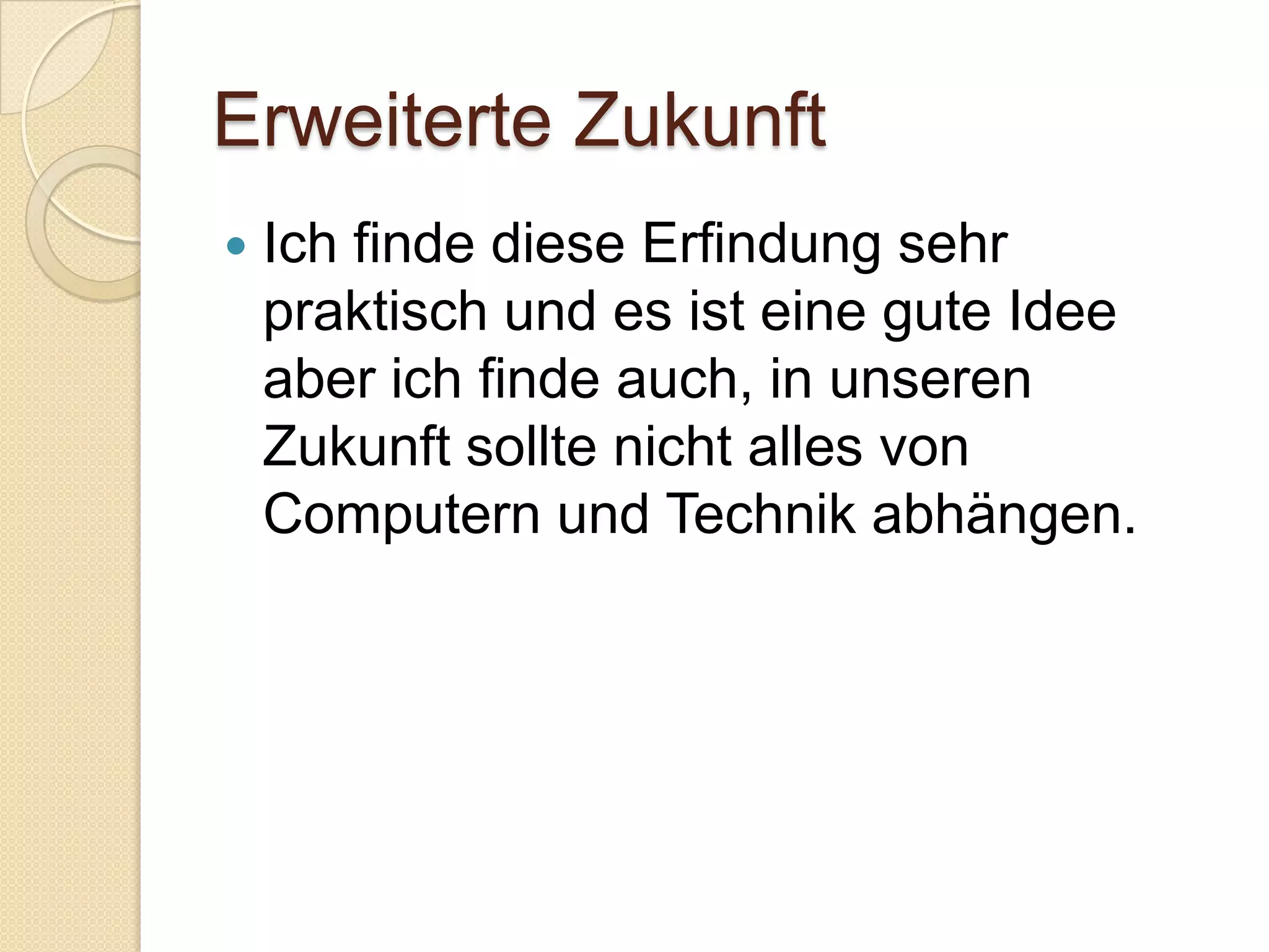 Erweiterte ZukunftIch finde diese Erfindung sehr praktisch und es ist eine gute Idee aber ich finde auch, in unseren Zukunft sollte nicht alles von Computern und Technik abhängen. 