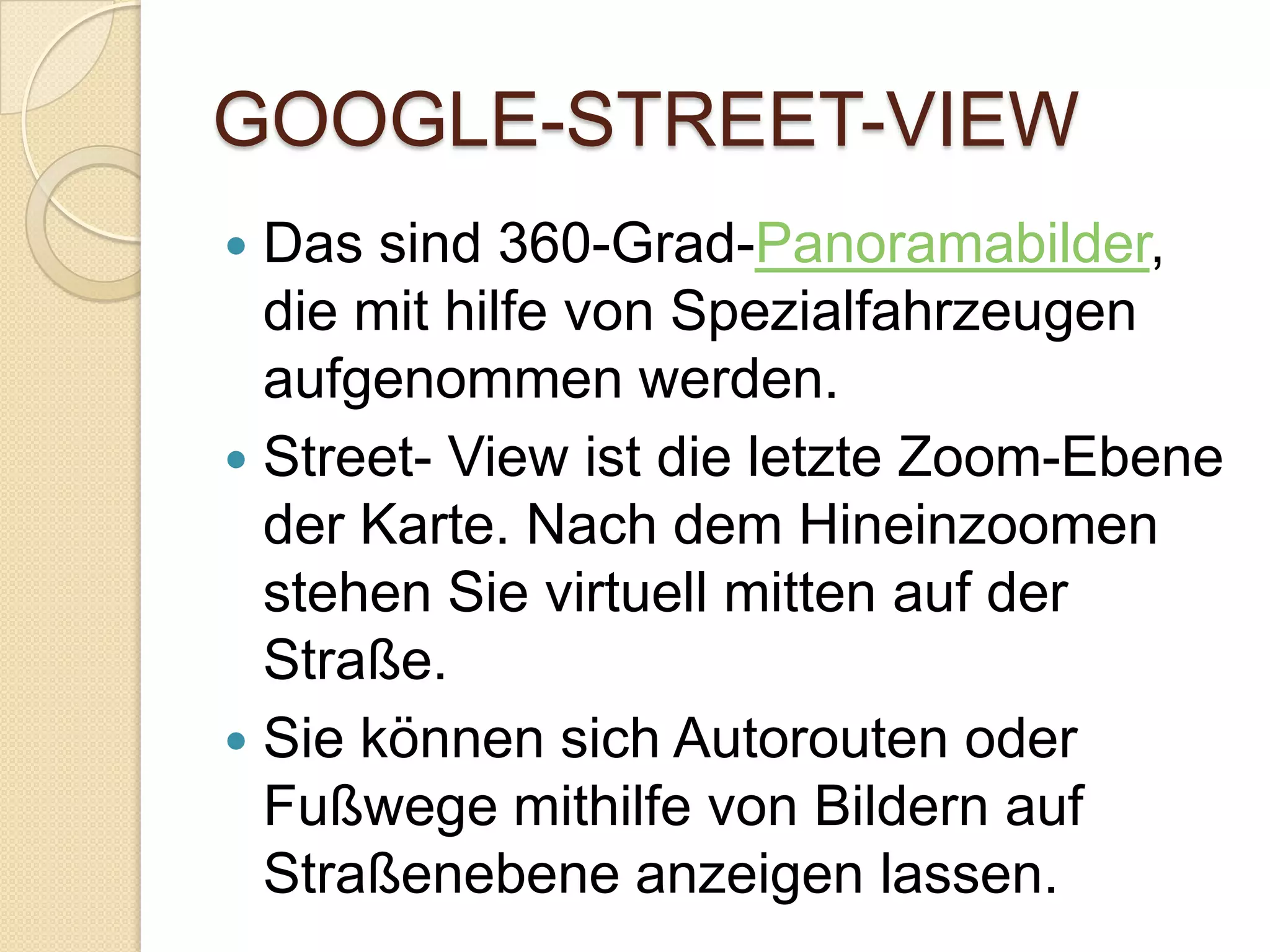GOOGLE-STREET-VIEWDas sind 360-Grad-Panoramabilder, die mit hilfe von Spezialfahrzeugen aufgenommen werden.Street- View ist die letzte Zoom-Ebene der Karte. Nach dem Hineinzoomen stehen Sie virtuell mitten auf der Straße.Sie können sich Autorouten oder Fußwege mithilfe von Bildern auf Straßenebene anzeigen lassen. 