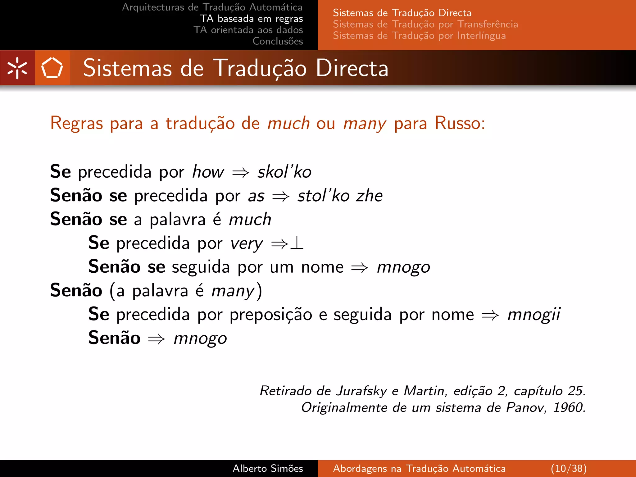 Arquitecturas de Tradu¸˜o Autom´tica
                              ca         a
                                                Sistemas de Tradu¸˜o Directa
                                                                 ca
                        TA baseada em regras
                                                Sistemas de Tradu¸˜o por Transferˆncia
                                                                 ca               e
                       TA orientada aos dados
                                                Sistemas de Tradu¸˜o por Interl´
                                                                 ca            ıngua
                                   Conclus˜es
                                           o


   Sistemas de Tradu¸˜o Directa
                    ca

Regras para a tradu¸˜o de much ou many para Russo:
                   ca

Se precedida por how ⇒ skol’ko
Sen˜o se precedida por as ⇒ stol’ko zhe
   a
Sen˜o se a palavra ´ much
   a               e
    Se precedida por very ⇒⊥
    Sen˜o se seguida por um nome ⇒ mnogo
        a
Sen˜o (a palavra ´ many )
   a             e
    Se precedida por preposi¸˜o e seguida por nome ⇒ mnogii
                            ca
    Sen˜o ⇒ mnogo
        a

                                   Retirado de Jurafsky e Martin, edi¸˜o 2, cap´
                                                                     ca        ıtulo 25.
                                          Originalmente de um sistema de Panov, 1960.



                              Alberto Sim˜es
                                         o      Abordagens na Tradu¸˜o Autom´tica
                                                                   ca       a            (10/38)
 