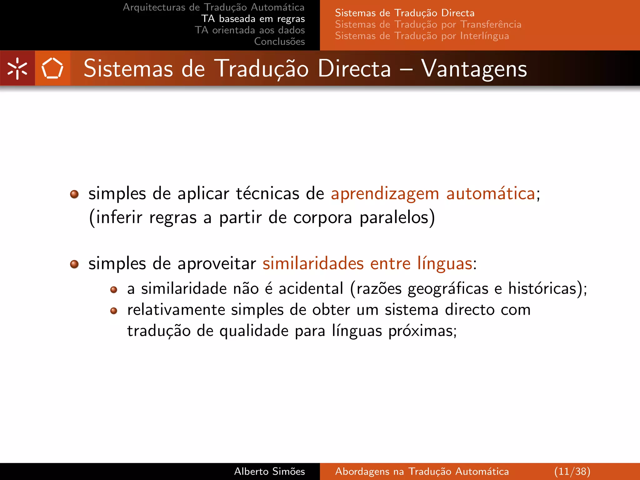 Arquitecturas de Tradu¸˜o Autom´tica
                          ca         a
                                            Sistemas de Tradu¸˜o Directa
                                                             ca
                    TA baseada em regras
                                            Sistemas de Tradu¸˜o por Transferˆncia
                                                             ca               e
                   TA orientada aos dados
                                            Sistemas de Tradu¸˜o por Interl´
                                                             ca            ıngua
                               Conclus˜es
                                       o


Sistemas de Tradu¸˜o Directa – Vantagens
                 ca



simples de aplicar t´cnicas de aprendizagem autom´tica;
                     e                           a
(inferir regras a partir de corpora paralelos)

simples de aproveitar similaridades entre l´
                                           ınguas:
    a similaridade n˜o ´ acidental (raz˜es geogr´ﬁcas e hist´ricas);
                    a e                o        a           o
    relativamente simples de obter um sistema directo com
    tradu¸˜o de qualidade para l´
          ca                     ınguas pr´ximas;
                                          o




                          Alberto Sim˜es
                                     o      Abordagens na Tradu¸˜o Autom´tica
                                                               ca       a            (11/38)
 