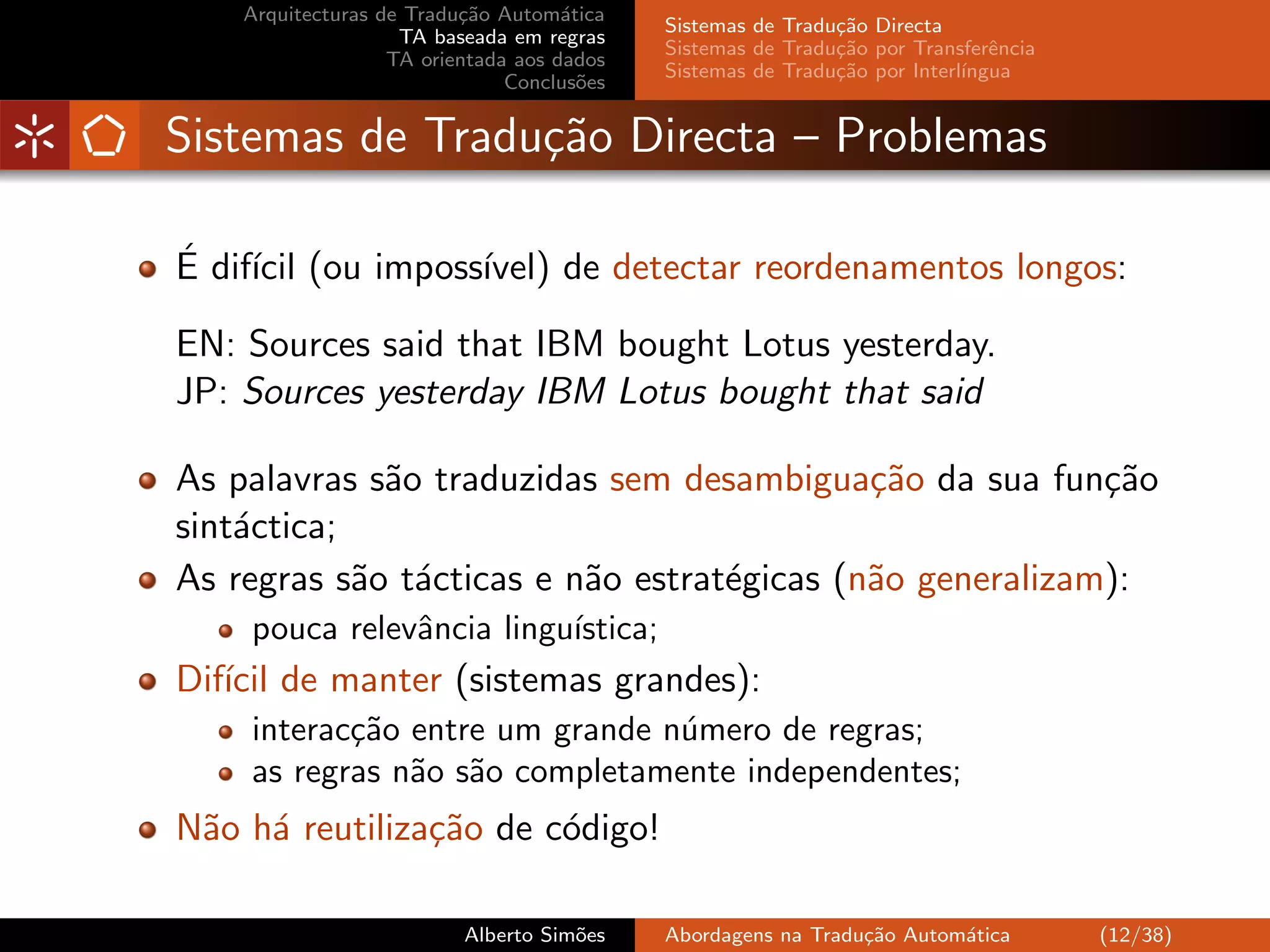 Arquitecturas de Tradu¸˜o Autom´tica
                          ca         a
                                            Sistemas de Tradu¸˜o Directa
                                                             ca
                    TA baseada em regras
                                            Sistemas de Tradu¸˜o por Transferˆncia
                                                             ca               e
                   TA orientada aos dados
                                            Sistemas de Tradu¸˜o por Interl´
                                                             ca            ıngua
                               Conclus˜es
                                       o


Sistemas de Tradu¸˜o Directa – Problemas
                 ca

´ ıcil
E dif´ (ou imposs´
                 ıvel) de detectar reordenamentos longos:

EN: Sources said that IBM bought Lotus yesterday.
JP: Sources yesterday IBM Lotus bought that said

As palavras s˜o traduzidas sem desambigua¸˜o da sua fun¸˜o
             a                              ca            ca
sint´ctica;
    a
As regras s˜o t´cticas e n˜o estrat´gicas (n˜o generalizam):
            a a           a        e        a
    pouca relevˆncia lingu´
               a          ıstica;
Dif´ de manter (sistemas grandes):
   ıcil
    interac¸˜o entre um grande n´mero de regras;
           ca                   u
    as regras n˜o s˜o completamente independentes;
               a a
N˜o h´ reutiliza¸˜o de c´digo!
 a a            ca      o

                          Alberto Sim˜es
                                     o      Abordagens na Tradu¸˜o Autom´tica
                                                               ca       a            (12/38)
 