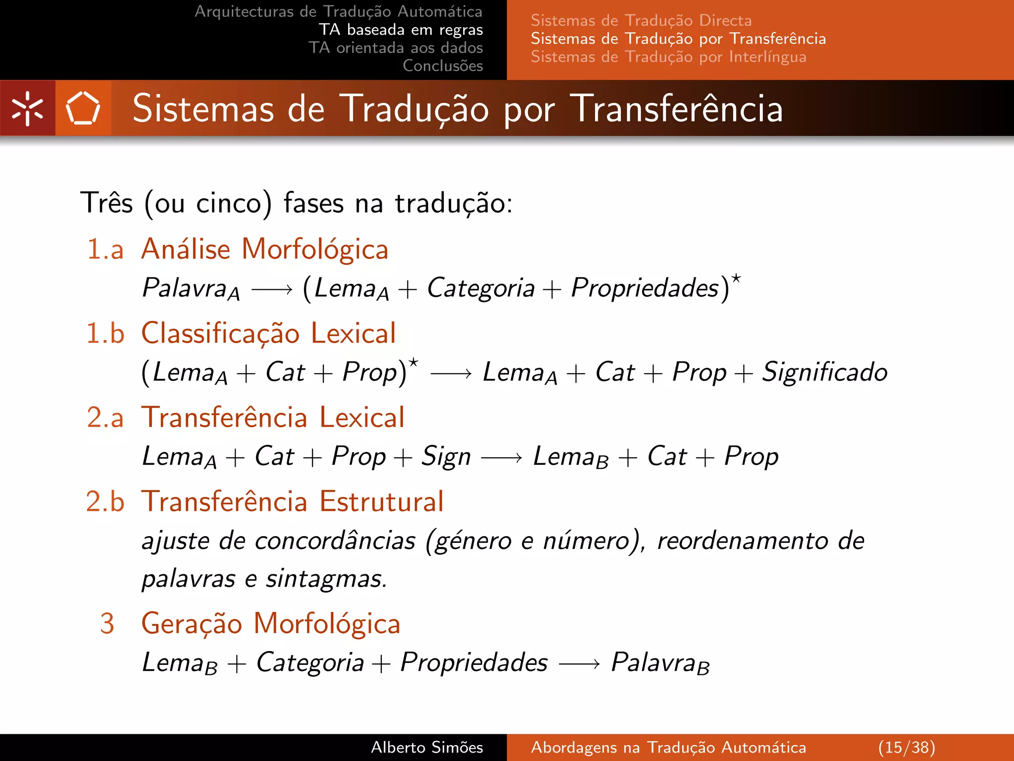 Arquitecturas de Tradu¸˜o Autom´tica
                              ca         a
                                                Sistemas de Tradu¸˜o Directa
                                                                 ca
                        TA baseada em regras
                                                Sistemas de Tradu¸˜o por Transferˆncia
                                                                 ca               e
                       TA orientada aos dados
                                                Sistemas de Tradu¸˜o por Interl´
                                                                 ca            ıngua
                                   Conclus˜es
                                           o


    Sistemas de Tradu¸˜o por Transferˆncia
                     ca              e

Trˆs (ou cinco) fases na tradu¸˜o:
  e                           ca
1.a An´lise Morfol´gica
      a           o
    PalavraA −→ (LemaA + Categoria + Propriedades)
1.b Classiﬁca¸˜o Lexical
             ca
    (LemaA + Cat + Prop) −→ LemaA + Cat + Prop + Signiﬁcado
2.a Transferˆncia Lexical
            e
    LemaA + Cat + Prop + Sign −→ LemaB + Cat + Prop
2.b Transferˆncia Estrutural
            e
    ajuste de concordˆncias (g´nero e n´mero), reordenamento de
                     a        e        u
    palavras e sintagmas.
 3 Gera¸˜o Morfol´gica
       ca        o
    LemaB + Categoria + Propriedades −→ PalavraB

                              Alberto Sim˜es
                                         o      Abordagens na Tradu¸˜o Autom´tica
                                                                   ca       a            (15/38)
 