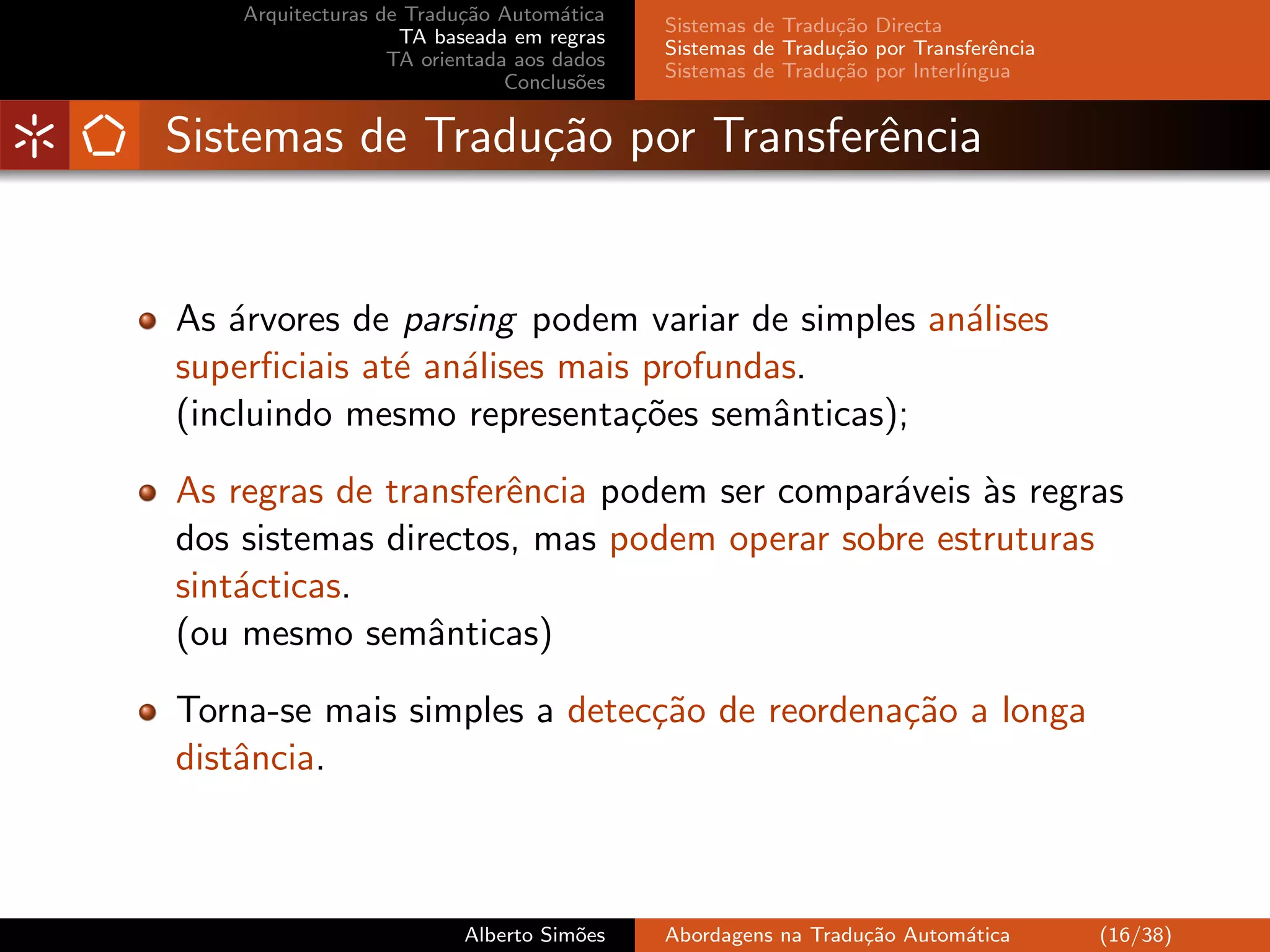 Arquitecturas de Tradu¸˜o Autom´tica
                          ca         a
                                            Sistemas de Tradu¸˜o Directa
                                                             ca
                    TA baseada em regras
                                            Sistemas de Tradu¸˜o por Transferˆncia
                                                             ca               e
                   TA orientada aos dados
                                            Sistemas de Tradu¸˜o por Interl´
                                                             ca            ıngua
                               Conclus˜es
                                       o


Sistemas de Tradu¸˜o por Transferˆncia
                 ca              e


As ´rvores de parsing podem variar de simples an´lises
    a                                           a
superﬁciais at´ an´lises mais profundas.
              e a
(incluindo mesmo representa¸˜es semˆnticas);
                             co       a

As regras de transferˆncia podem ser compar´veis `s regras
                     e                     a     a
dos sistemas directos, mas podem operar sobre estruturas
sint´cticas.
    a
(ou mesmo semˆnticas)
                a

Torna-se mais simples a detec¸˜o de reordena¸˜o a longa
                             ca             ca
distˆncia.
    a



                          Alberto Sim˜es
                                     o      Abordagens na Tradu¸˜o Autom´tica
                                                               ca       a            (16/38)
 