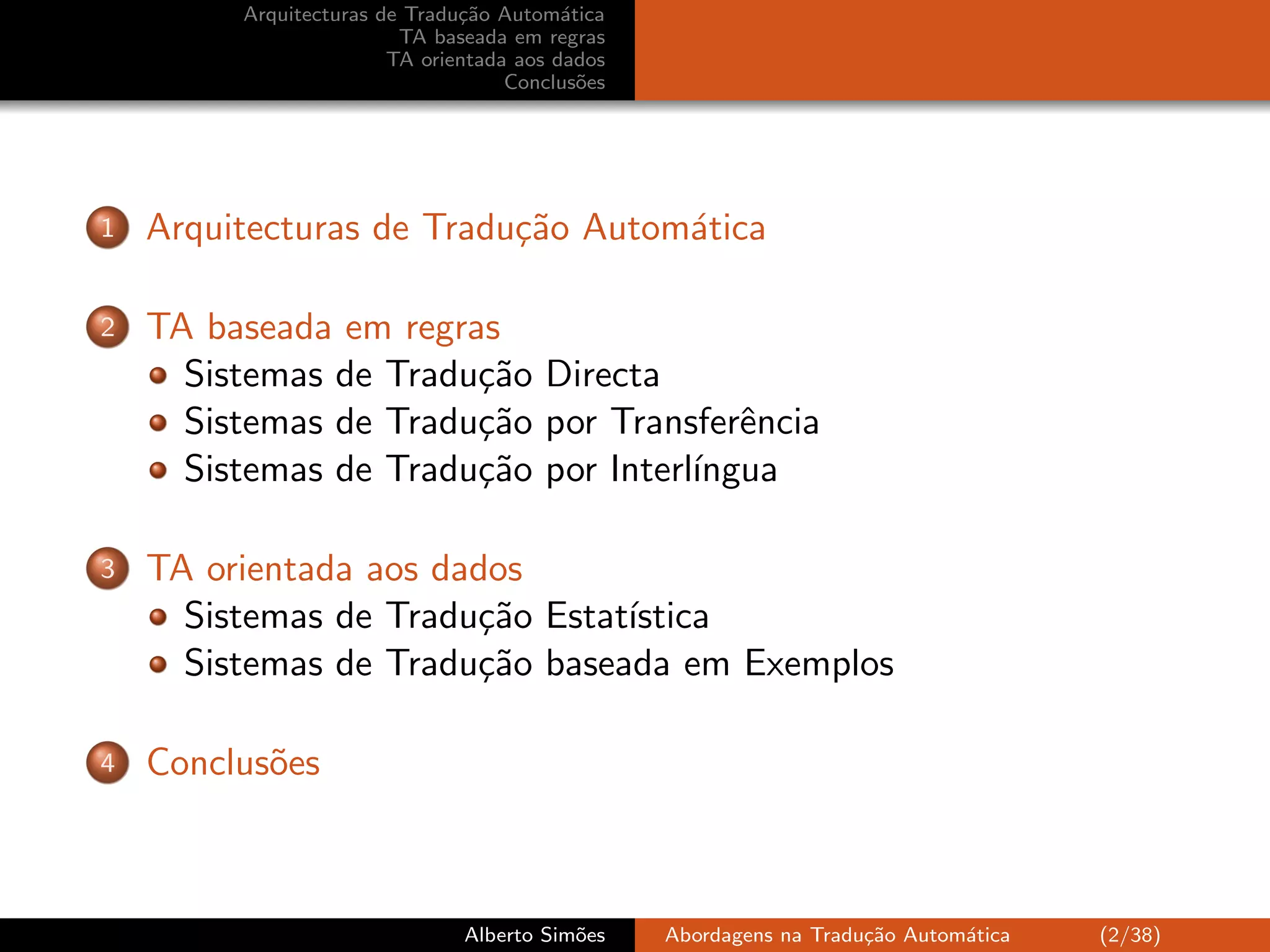 Arquitecturas de Tradu¸˜o Autom´tica
                               ca         a
                         TA baseada em regras
                        TA orientada aos dados
                                    Conclus˜es
                                            o




1   Arquitecturas de Tradu¸˜o Autom´tica
                          ca       a

2   TA baseada em regras
      Sistemas de Tradu¸˜o Directa
                       ca
      Sistemas de Tradu¸˜o por Transferˆncia
                       ca               e
      Sistemas de Tradu¸˜o por Interl´
                       ca            ıngua

3   TA orientada aos dados
      Sistemas de Tradu¸˜o Estat´
                       ca       ıstica
      Sistemas de Tradu¸˜o baseada em Exemplos
                       ca

4   Conclus˜es
           o



                               Alberto Sim˜es
                                          o      Abordagens na Tradu¸˜o Autom´tica
                                                                    ca       a       (2/38)
 