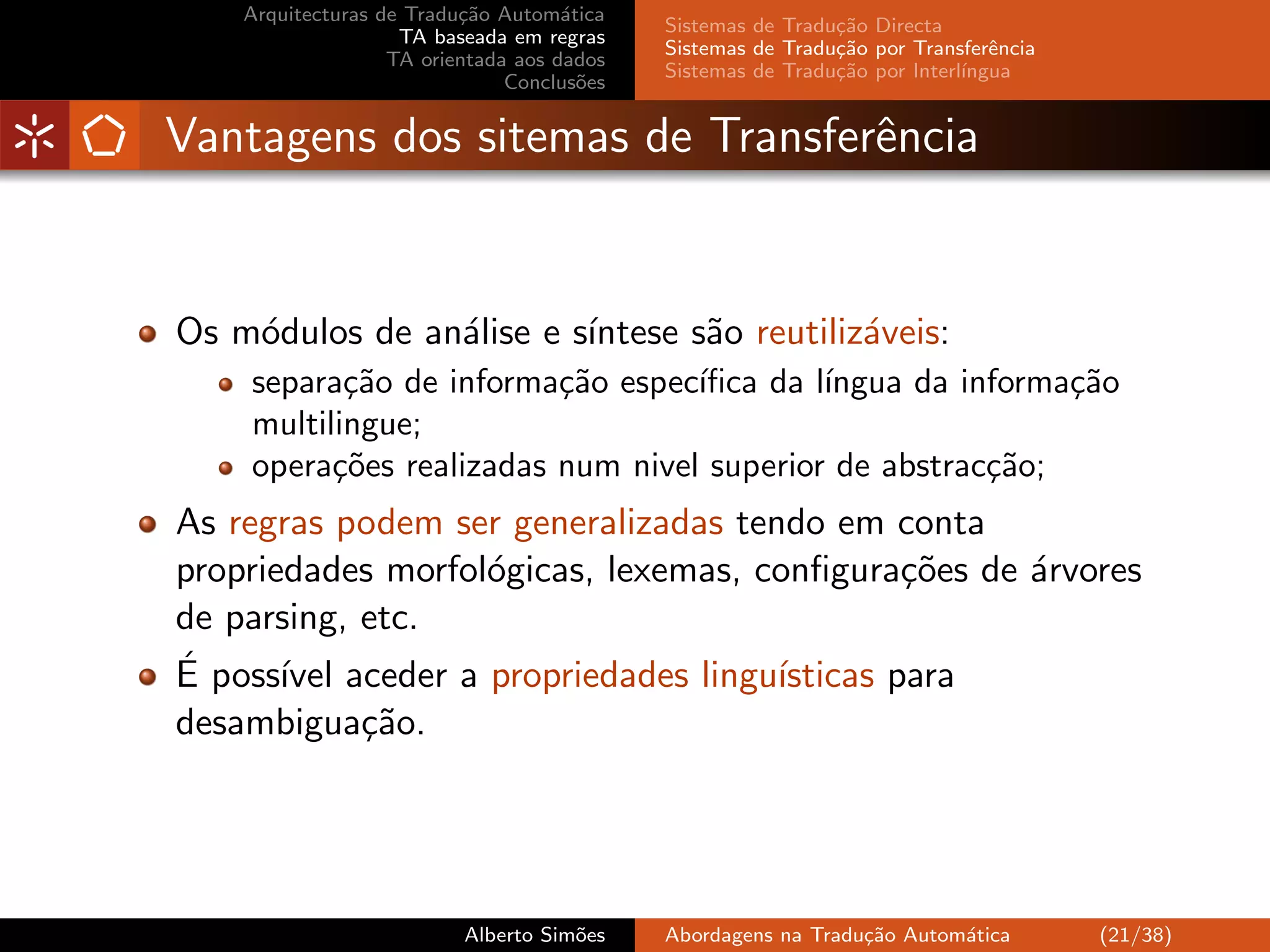 Arquitecturas de Tradu¸˜o Autom´tica
                          ca         a
                                            Sistemas de Tradu¸˜o Directa
                                                             ca
                    TA baseada em regras
                                            Sistemas de Tradu¸˜o por Transferˆncia
                                                             ca               e
                   TA orientada aos dados
                                            Sistemas de Tradu¸˜o por Interl´
                                                             ca            ıngua
                               Conclus˜es
                                       o


Vantagens dos sitemas de Transferˆncia
                                 e


Os m´dulos de an´lise e s´
    o           a        ıntese s˜o reutiliz´veis:
                                 a          a
    separa¸˜o de informa¸˜o espec´
           ca            ca       ıﬁca da l´
                                           ıngua da informa¸˜o
                                                           ca
    multilingue;
    opera¸˜es realizadas num nivel superior de abstrac¸˜o;
          co                                          ca
As regras podem ser generalizadas tendo em conta
propriedades morfol´gicas, lexemas, conﬁgura¸˜es de ´rvores
                   o                          co    a
de parsing, etc.
´
E poss´ aceder a propriedades lingu´
       ıvel                          ısticas para
desambigua¸˜o.
            ca




                          Alberto Sim˜es
                                     o      Abordagens na Tradu¸˜o Autom´tica
                                                               ca       a            (21/38)
 