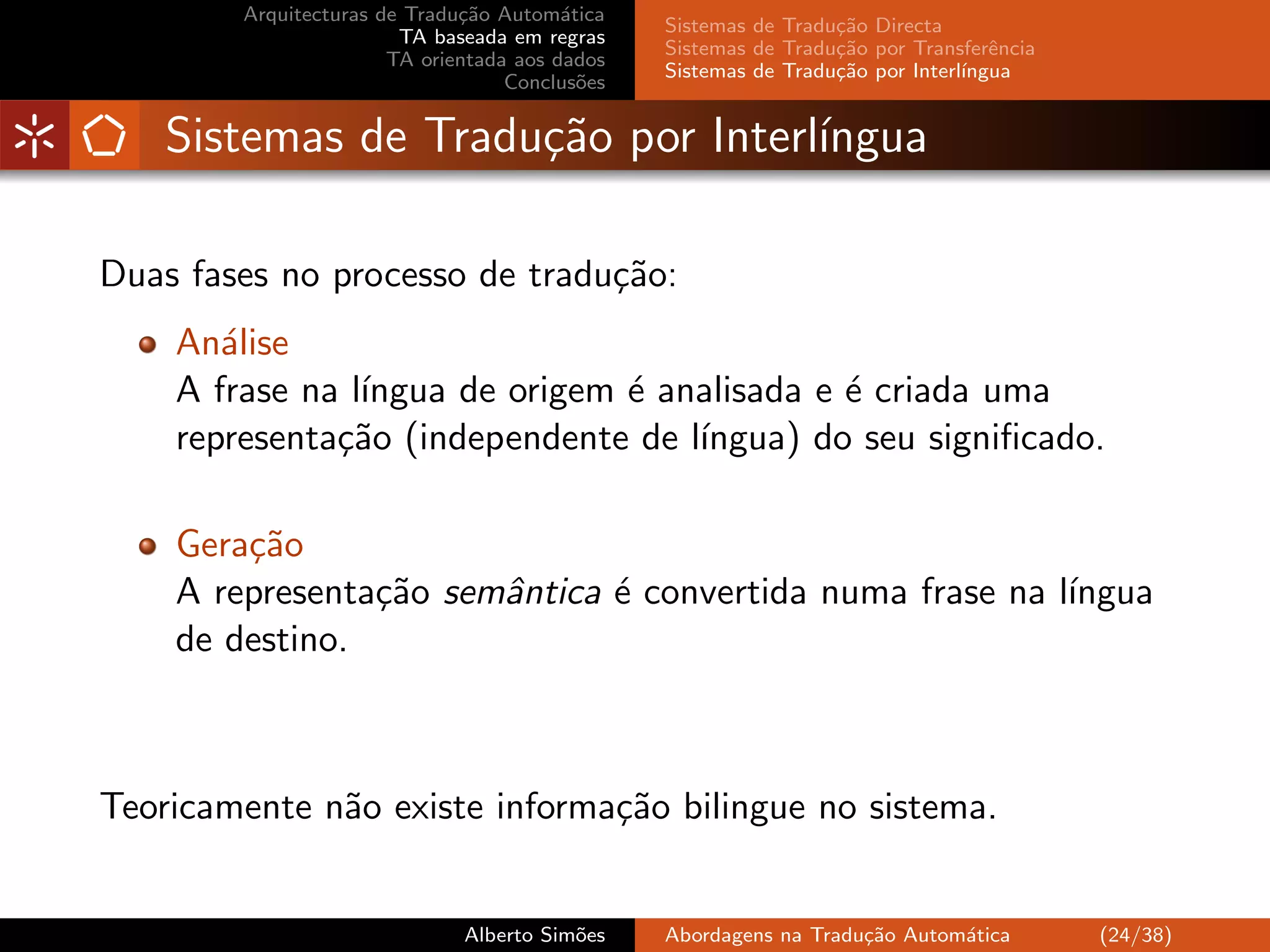 Arquitecturas de Tradu¸˜o Autom´tica
                              ca         a
                                                Sistemas de Tradu¸˜o Directa
                                                                 ca
                        TA baseada em regras
                                                Sistemas de Tradu¸˜o por Transferˆncia
                                                                 ca               e
                       TA orientada aos dados
                                                Sistemas de Tradu¸˜o por Interl´
                                                                 ca            ıngua
                                   Conclus˜es
                                           o


    Sistemas de Tradu¸˜o por Interl´
                     ca            ıngua

Duas fases no processo de tradu¸˜o:
                               ca
    An´lise
       a
    A frase na l´
                ıngua de origem ´ analisada e ´ criada uma
                                e             e
    representa¸˜o (independente de l´
              ca                    ıngua) do seu signiﬁcado.

    Gera¸˜o
        ca
    A representa¸˜o semˆntica ´ convertida numa frase na l´
                ca     a      e                           ıngua
    de destino.



Teoricamente n˜o existe informa¸˜o bilingue no sistema.
              a                ca


                              Alberto Sim˜es
                                         o      Abordagens na Tradu¸˜o Autom´tica
                                                                   ca       a            (24/38)
 