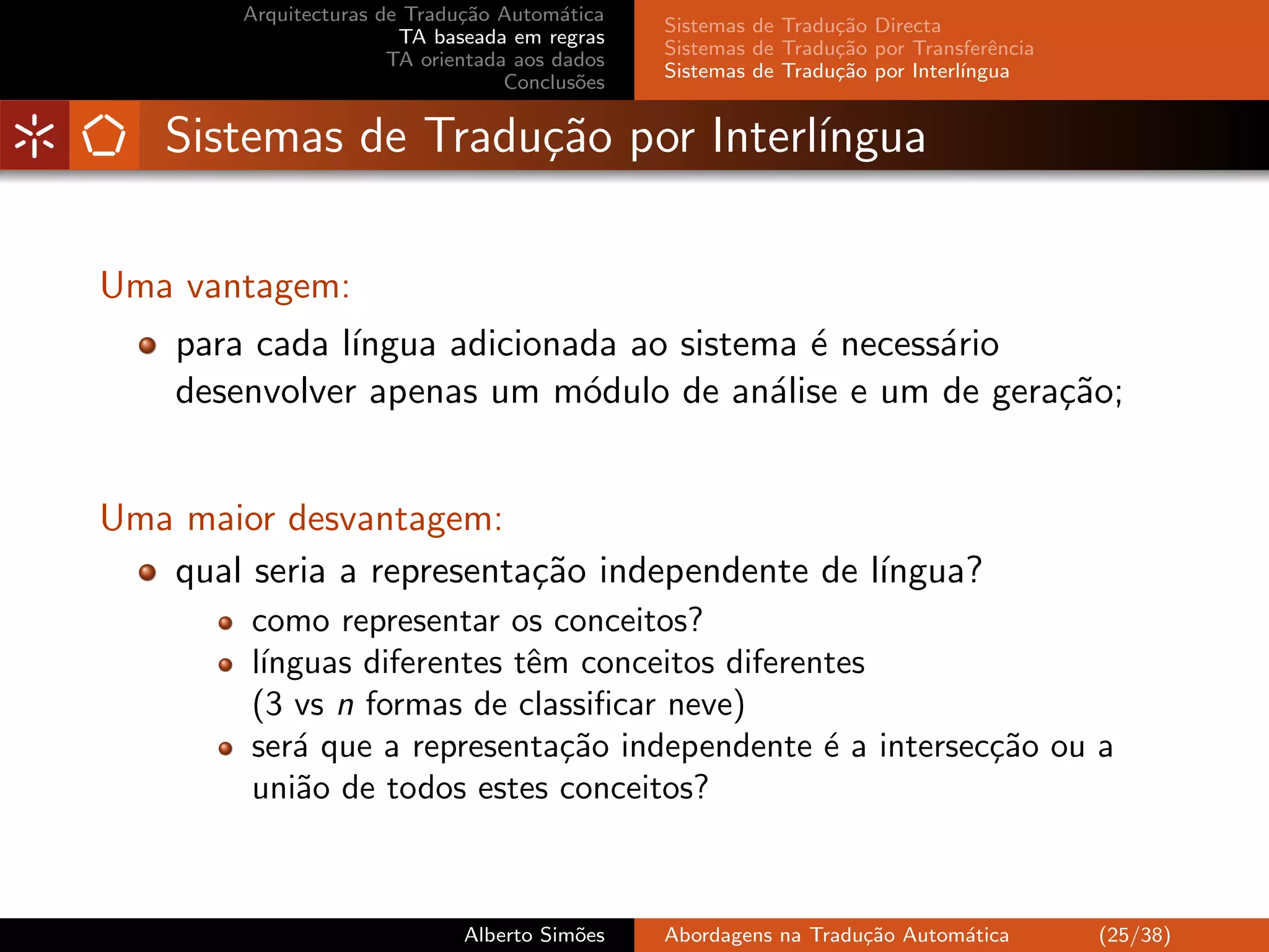 Arquitecturas de Tradu¸˜o Autom´tica
                              ca         a
                                                Sistemas de Tradu¸˜o Directa
                                                                 ca
                        TA baseada em regras
                                                Sistemas de Tradu¸˜o por Transferˆncia
                                                                 ca               e
                       TA orientada aos dados
                                                Sistemas de Tradu¸˜o por Interl´
                                                                 ca            ıngua
                                   Conclus˜es
                                           o


   Sistemas de Tradu¸˜o por Interl´
                    ca            ıngua

Uma vantagem:
    para cada l´
               ıngua adicionada ao sistema ´ necess´rio
                                           e       a
    desenvolver apenas um m´dulo de an´lise e um de gera¸˜o;
                             o           a              ca


Uma maior desvantagem:
   qual seria a representa¸˜o independente de l´
                          ca                   ıngua?
         como representar os conceitos?
         l´
          ınguas diferentes tˆm conceitos diferentes
                             e
         (3 vs n formas de classiﬁcar neve)
         ser´ que a representa¸˜o independente ´ a intersec¸˜o ou a
            a                  ca                e         ca
         uni˜o de todos estes conceitos?
             a



                              Alberto Sim˜es
                                         o      Abordagens na Tradu¸˜o Autom´tica
                                                                   ca       a            (25/38)
 