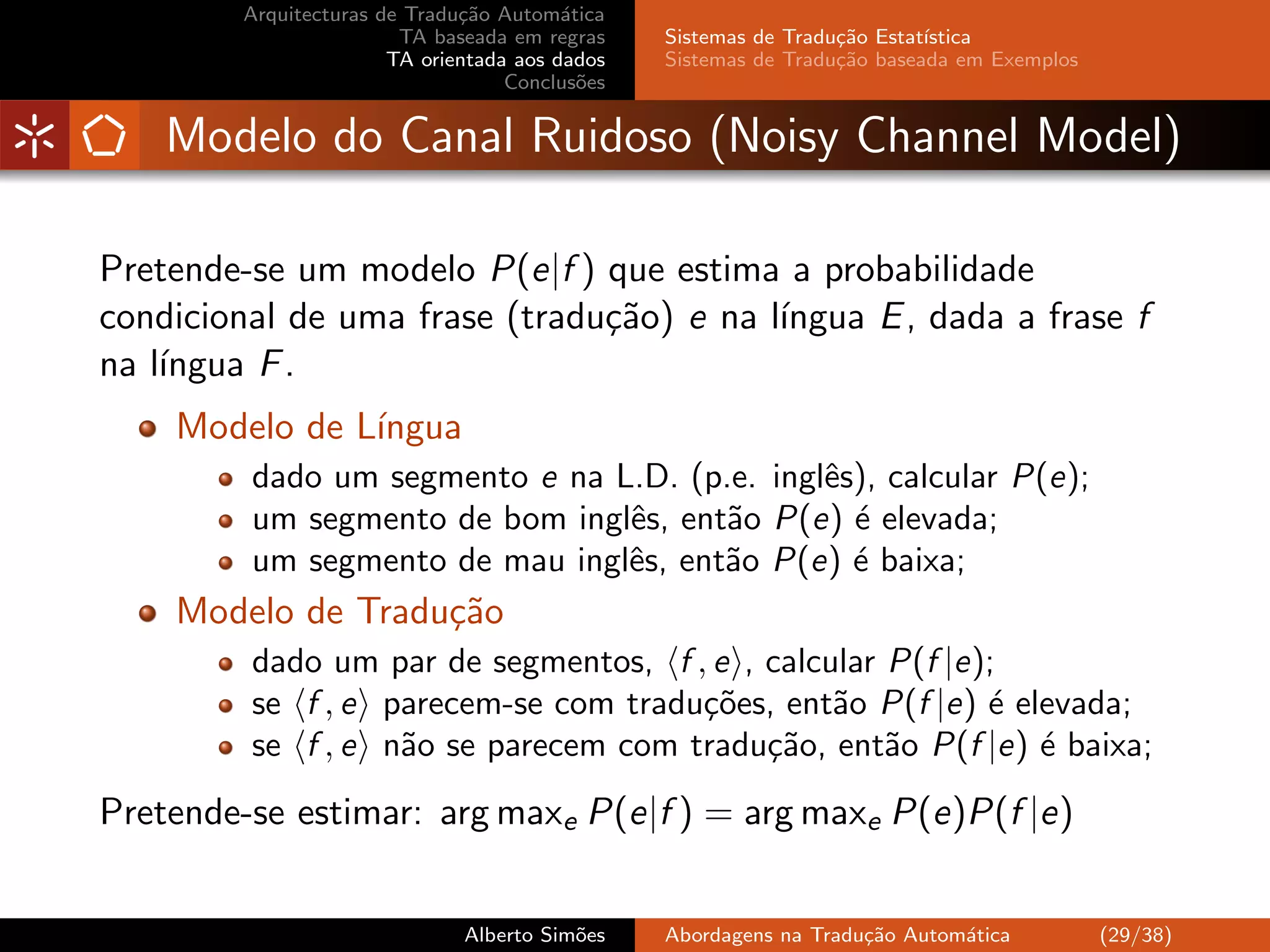 Arquitecturas de Tradu¸˜o Autom´tica
                               ca         a
                         TA baseada em regras    Sistemas de Tradu¸˜o Estat´
                                                                  ca       ıstica
                        TA orientada aos dados   Sistemas de Tradu¸˜o baseada em Exemplos
                                                                  ca
                                    Conclus˜es
                                            o


    Modelo do Canal Ruidoso (Noisy Channel Model)

Pretende-se um modelo P(e|f ) que estima a probabilidade
condicional de uma frase (tradu¸˜o) e na l´
                               ca         ıngua E , dada a frase f
na l´
    ıngua F .
    Modelo de L´
               ıngua
         dado um segmento e na L.D. (p.e. inglˆs), calcular P(e);
                                              e
         um segmento de bom inglˆs, ent˜o P(e) ´ elevada;
                                e      a        e
         um segmento de mau inglˆs, ent˜o P(e) ´ baixa;
                                e      a        e
    Modelo de Tradu¸˜o
                   ca
         dado um par de segmentos, f , e , calcular P(f |e);
         se f , e parecem-se com tradu¸˜es, ent˜o P(f |e) ´ elevada;
                                      co        a          e
         se f , e n˜o se parecem com tradu¸˜o, ent˜o P(f |e) ´ baixa;
                   a                       ca       a         e
Pretende-se estimar: arg maxe P(e|f ) = arg maxe P(e)P(f |e)


                               Alberto Sim˜es
                                          o      Abordagens na Tradu¸˜o Autom´tica
                                                                    ca       a              (29/38)
 