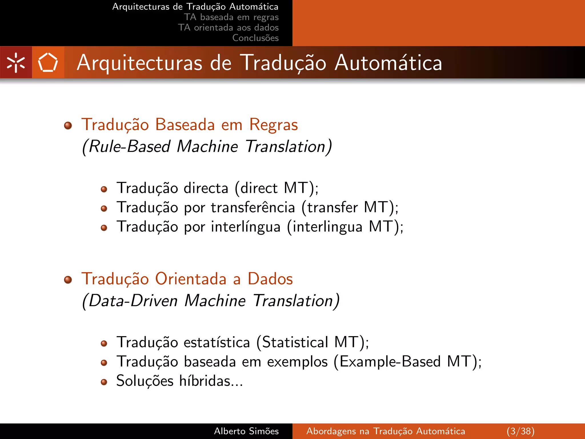 Arquitecturas de Tradu¸˜o Autom´tica
                         ca         a
                   TA baseada em regras
                  TA orientada aos dados
                              Conclus˜es
                                      o


Arquitecturas de Tradu¸˜o Autom´tica
                      ca       a

Tradu¸˜o Baseada em Regras
      ca
(Rule-Based Machine Translation)

    Tradu¸˜o directa (direct MT);
         ca
    Tradu¸˜o por transferˆncia (transfer MT);
         ca               e
    Tradu¸˜o por interl´
         ca            ıngua (interlingua MT);


Tradu¸˜o Orientada a Dados
     ca
(Data-Driven Machine Translation)

    Tradu¸˜o estat´
         ca        ıstica (Statistical MT);
    Tradu¸˜o baseada em exemplos (Example-Based MT);
         ca
    Solu¸˜es h´
        co    ıbridas...


                         Alberto Sim˜es
                                    o      Abordagens na Tradu¸˜o Autom´tica
                                                              ca       a       (3/38)
 