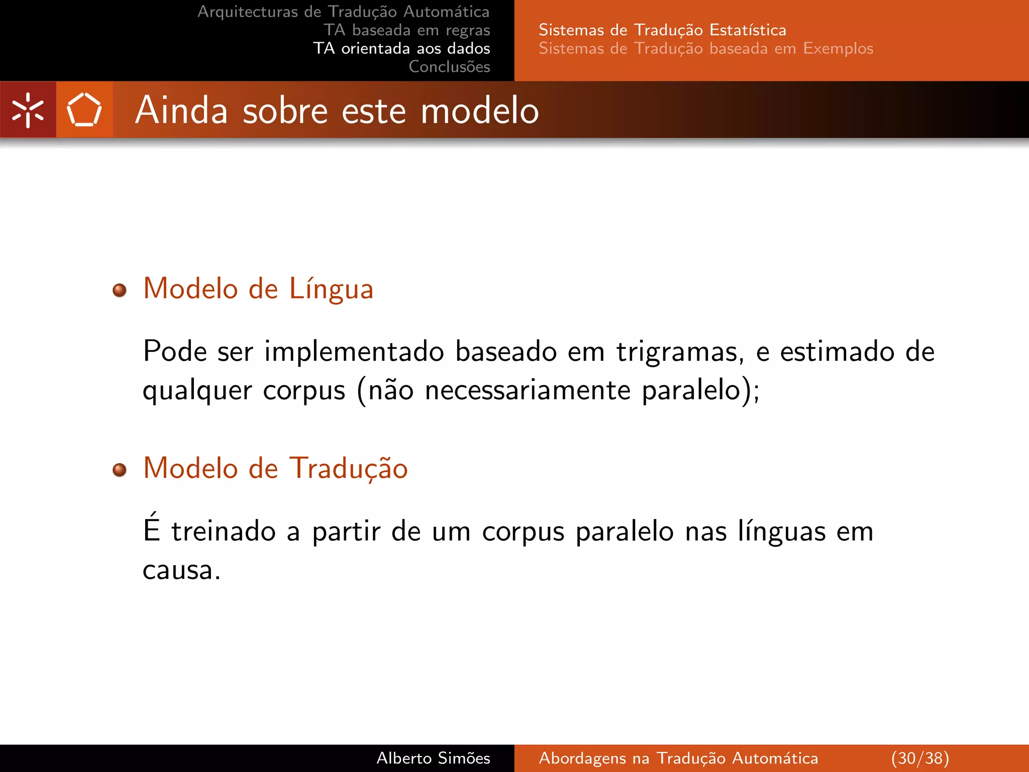 Arquitecturas de Tradu¸˜o Autom´tica
                          ca         a
                    TA baseada em regras    Sistemas de Tradu¸˜o Estat´
                                                             ca       ıstica
                   TA orientada aos dados   Sistemas de Tradu¸˜o baseada em Exemplos
                                                             ca
                               Conclus˜es
                                       o


Ainda sobre este modelo



Modelo de L´
           ıngua

Pode ser implementado baseado em trigramas, e estimado de
qualquer corpus (n˜o necessariamente paralelo);
                  a

Modelo de Tradu¸˜o
               ca
´
E treinado a partir de um corpus paralelo nas l´
                                               ınguas em
causa.




                          Alberto Sim˜es
                                     o      Abordagens na Tradu¸˜o Autom´tica
                                                               ca       a              (30/38)
 