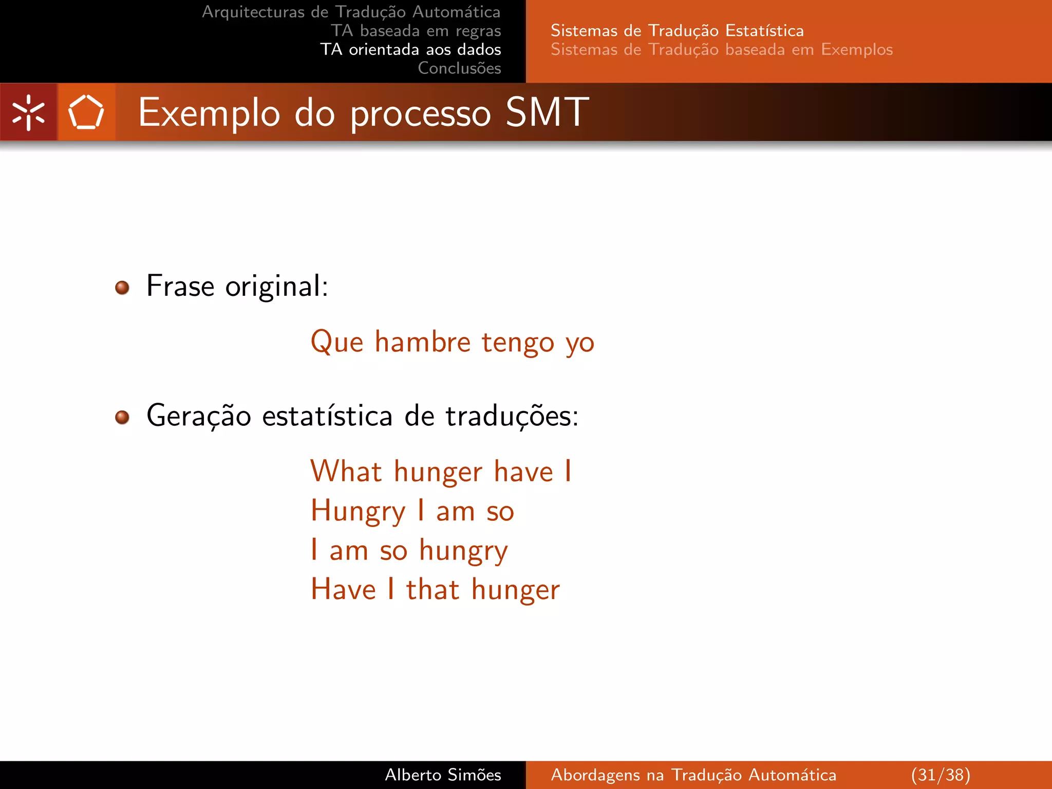 Arquitecturas de Tradu¸˜o Autom´tica
                          ca         a
                    TA baseada em regras    Sistemas de Tradu¸˜o Estat´
                                                             ca       ıstica
                   TA orientada aos dados   Sistemas de Tradu¸˜o baseada em Exemplos
                                                             ca
                               Conclus˜es
                                       o


Exemplo do processo SMT



Frase original:
                 Que hambre tengo yo

Gera¸˜o estat´
    ca       ıstica de tradu¸˜es:
                            co
                 What hunger have I
                 Hungry I am so
                 I am so hungry
                 Have I that hunger




                          Alberto Sim˜es
                                     o      Abordagens na Tradu¸˜o Autom´tica
                                                               ca       a              (31/38)
 
