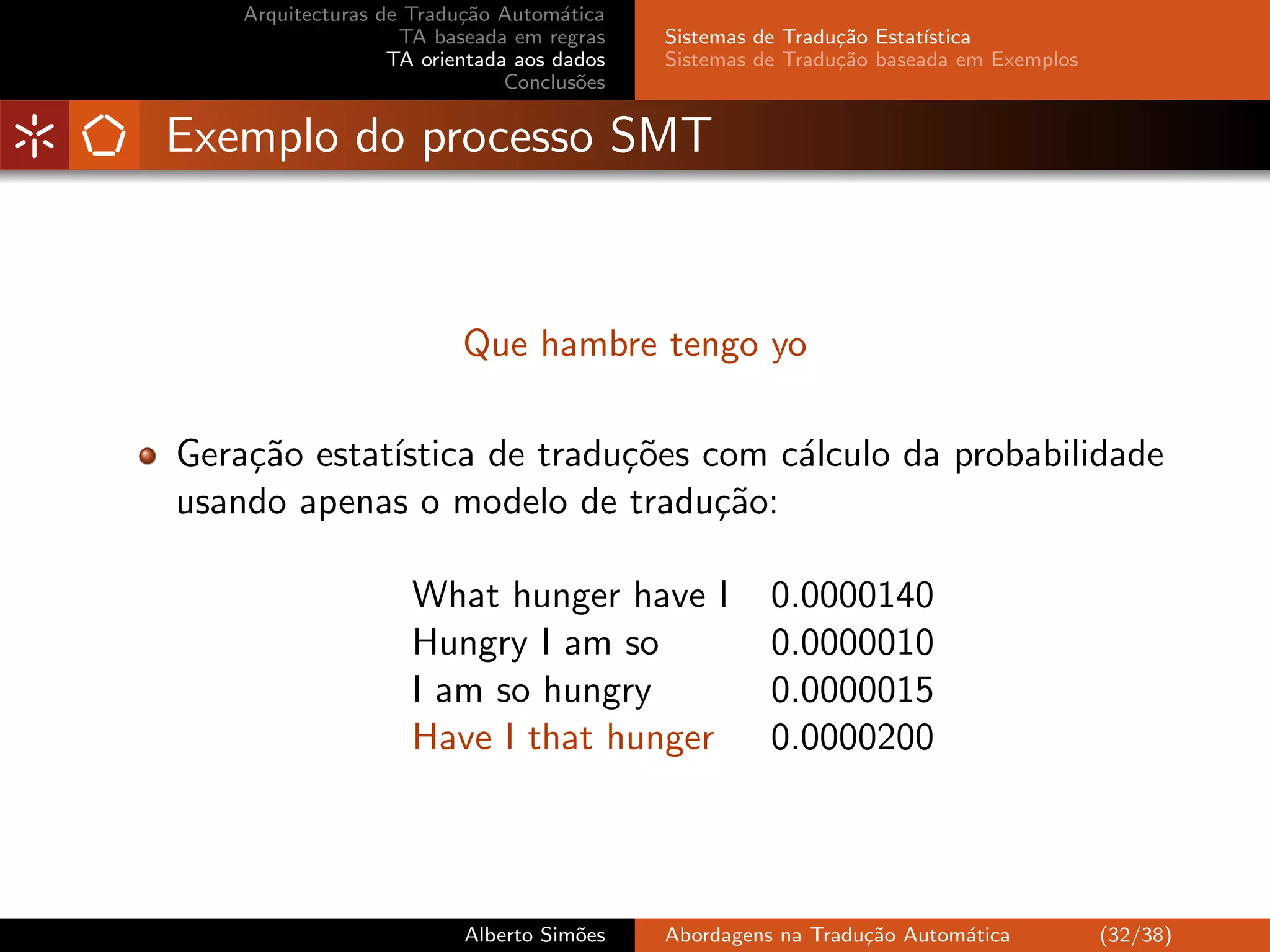 Arquitecturas de Tradu¸˜o Autom´tica
                          ca         a
                    TA baseada em regras    Sistemas de Tradu¸˜o Estat´
                                                             ca       ıstica
                   TA orientada aos dados   Sistemas de Tradu¸˜o baseada em Exemplos
                                                             ca
                               Conclus˜es
                                       o


Exemplo do processo SMT



                          Que hambre tengo yo

Gera¸˜o estat´
    ca       ıstica de tradu¸˜es com c´lculo da probabilidade
                            co        a
usando apenas o modelo de tradu¸˜o:
                                  ca

                     What hunger have I               0.0000140
                     Hungry I am so                   0.0000010
                     I am so hungry                   0.0000015
                     Have I that hunger               0.0000200




                          Alberto Sim˜es
                                     o      Abordagens na Tradu¸˜o Autom´tica
                                                               ca       a              (32/38)
 