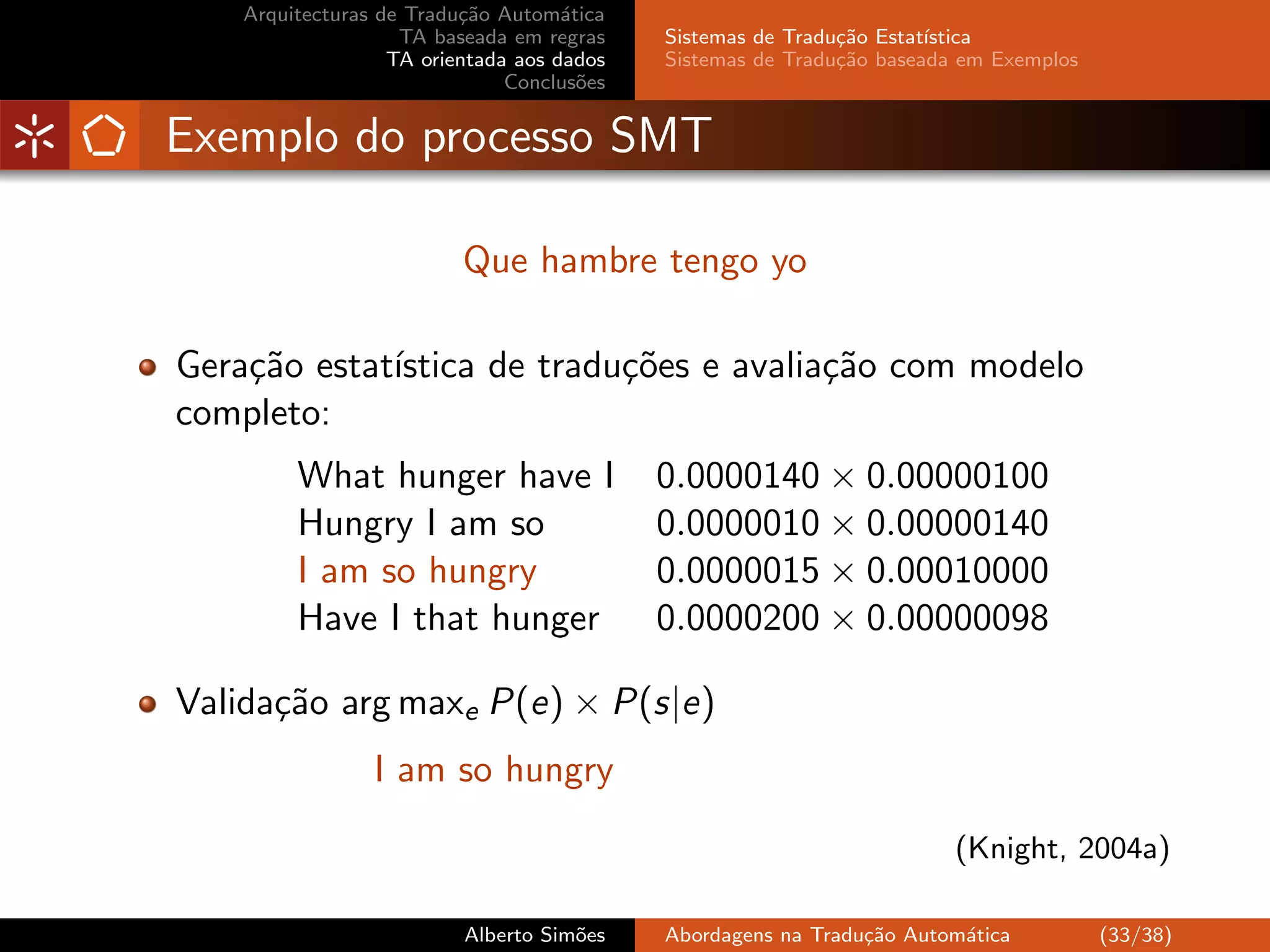 Arquitecturas de Tradu¸˜o Autom´tica
                          ca         a
                    TA baseada em regras    Sistemas de Tradu¸˜o Estat´
                                                             ca       ıstica
                   TA orientada aos dados   Sistemas de Tradu¸˜o baseada em Exemplos
                                                             ca
                               Conclus˜es
                                       o


Exemplo do processo SMT

                          Que hambre tengo yo

Gera¸˜o estat´
    ca       ıstica de tradu¸˜es e avalia¸˜o com modelo
                            co           ca
completo:
         What hunger have I                 0.0000140 × 0.00000100
         Hungry I am so                     0.0000010 × 0.00000140
         I am so hungry                     0.0000015 × 0.00010000
         Have I that hunger                 0.0000200 × 0.00000098

Valida¸˜o arg maxe P(e) × P(s|e)
      ca
                 I am so hungry

                                                                        (Knight, 2004a)

                          Alberto Sim˜es
                                     o      Abordagens na Tradu¸˜o Autom´tica
                                                               ca       a              (33/38)
 