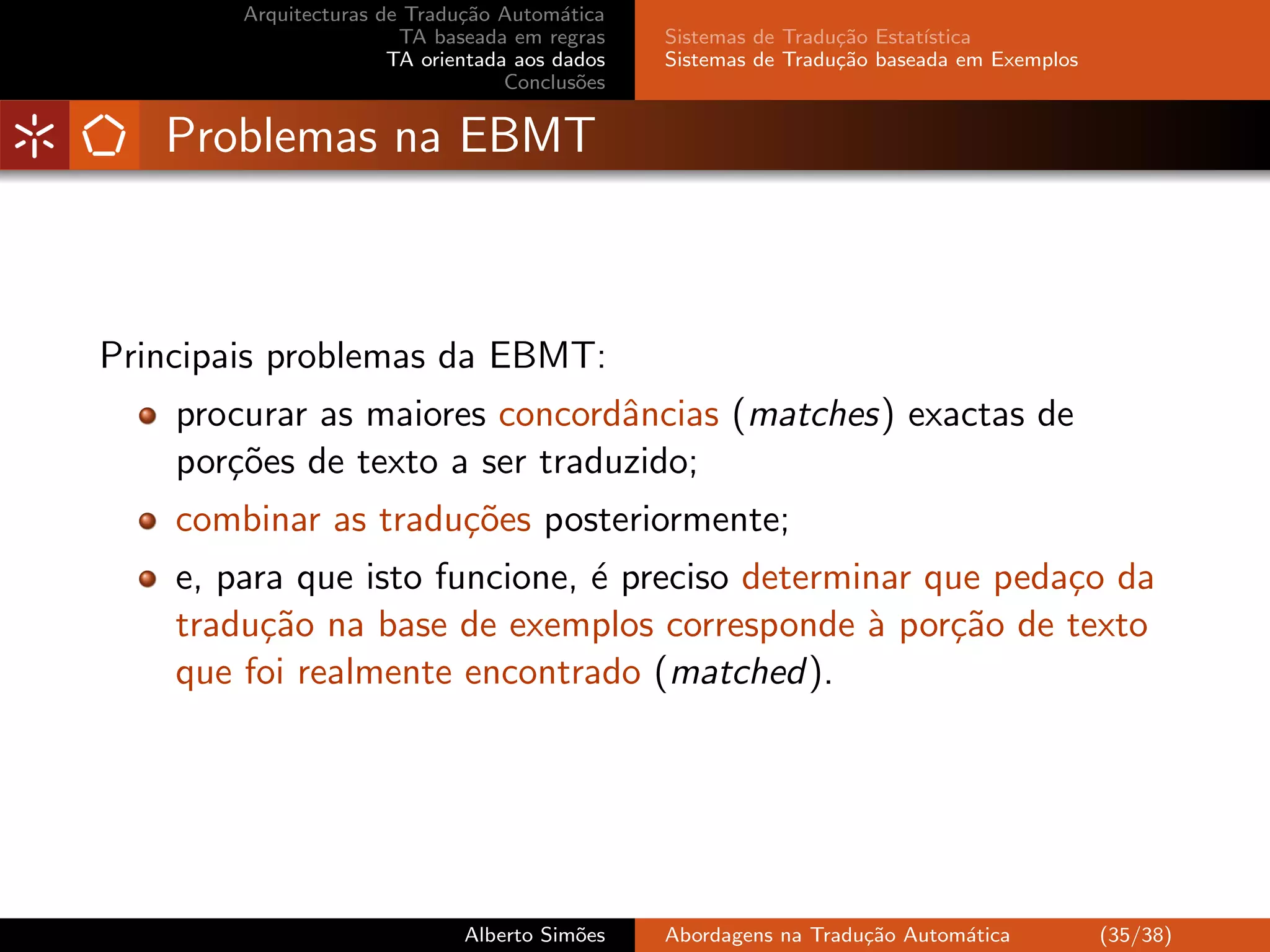 Arquitecturas de Tradu¸˜o Autom´tica
                              ca         a
                        TA baseada em regras    Sistemas de Tradu¸˜o Estat´
                                                                 ca       ıstica
                       TA orientada aos dados   Sistemas de Tradu¸˜o baseada em Exemplos
                                                                 ca
                                   Conclus˜es
                                           o


   Problemas na EBMT



Principais problemas da EBMT:
    procurar as maiores concordˆncias (matches) exactas de
                                a
    por¸˜es de texto a ser traduzido;
       co
    combinar as tradu¸˜es posteriormente;
                     co
    e, para que isto funcione, ´ preciso determinar que peda¸o da
                               e                            c
    tradu¸˜o na base de exemplos corresponde ` por¸˜o de texto
          ca                                    a    ca
    que foi realmente encontrado (matched).




                              Alberto Sim˜es
                                         o      Abordagens na Tradu¸˜o Autom´tica
                                                                   ca       a              (35/38)
 
