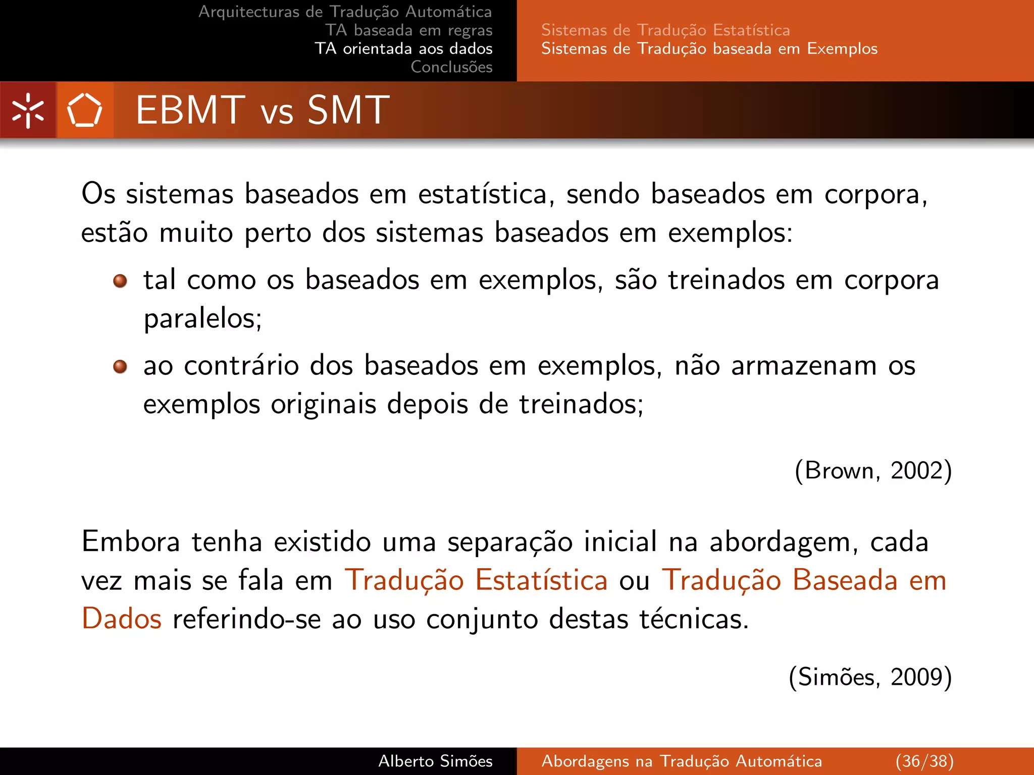 Arquitecturas de Tradu¸˜o Autom´tica
                              ca         a
                        TA baseada em regras    Sistemas de Tradu¸˜o Estat´
                                                                 ca       ıstica
                       TA orientada aos dados   Sistemas de Tradu¸˜o baseada em Exemplos
                                                                 ca
                                   Conclus˜es
                                           o


    EBMT vs SMT
Os sistemas baseados em estat´ıstica, sendo baseados em corpora,
est˜o muito perto dos sistemas baseados em exemplos:
   a
    tal como os baseados em exemplos, s˜o treinados em corpora
                                       a
    paralelos;
    ao contr´rio dos baseados em exemplos, n˜o armazenam os
            a                               a
    exemplos originais depois de treinados;

                                                                              (Brown, 2002)

Embora tenha existido uma separa¸˜o inicial na abordagem, cada
                                 ca
vez mais se fala em Tradu¸˜o Estat´
                         ca       ıstica ou Tradu¸˜o Baseada em
                                                  ca
Dados referindo-se ao uso conjunto destas t´cnicas.
                                           e
                                                                             (Sim˜es, 2009)
                                                                                 o


                              Alberto Sim˜es
                                         o      Abordagens na Tradu¸˜o Autom´tica
                                                                   ca       a              (36/38)
 