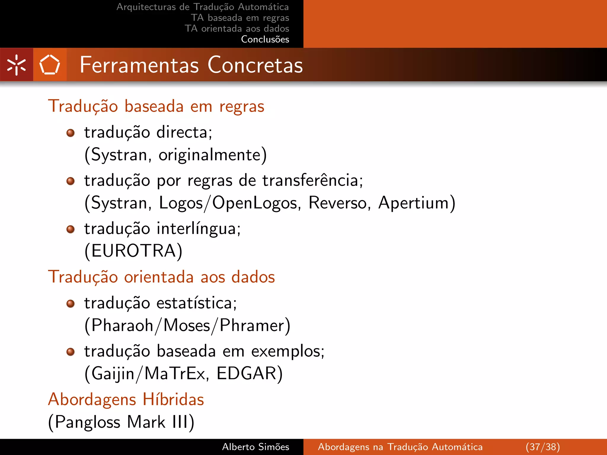Arquitecturas de Tradu¸˜o Autom´tica
                              ca         a
                        TA baseada em regras
                       TA orientada aos dados
                                   Conclus˜es
                                           o


   Ferramentas Concretas
Tradu¸˜o baseada em regras
     ca
    tradu¸˜o directa;
          ca
    (Systran, originalmente)
    tradu¸˜o por regras de transferˆncia;
          ca                       e
    (Systran, Logos/OpenLogos, Reverso, Apertium)
    tradu¸˜o interl´
          ca        ıngua;
    (EUROTRA)
Tradu¸˜o orientada aos dados
     ca
    tradu¸˜o estat´
          ca       ıstica;
    (Pharaoh/Moses/Phramer)
    tradu¸˜o baseada em exemplos;
          ca
    (Gaijin/MaTrEx, EDGAR)
Abordagens H´ıbridas
(Pangloss Mark III)
                              Alberto Sim˜es
                                         o      Abordagens na Tradu¸˜o Autom´tica
                                                                   ca       a       (37/38)
 