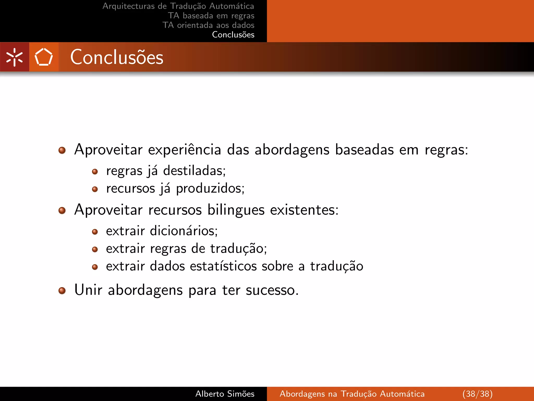 Arquitecturas de Tradu¸˜o Autom´tica
                          ca         a
                    TA baseada em regras
                   TA orientada aos dados
                               Conclus˜es
                                       o


Conclus˜es
       o



Aproveitar experiˆncia das abordagens baseadas em regras:
                 e
    regras j´ destiladas;
            a
    recursos j´ produzidos;
              a
Aproveitar recursos bilingues existentes:
    extrair dicion´rios;
                  a
    extrair regras de tradu¸˜o;
                              ca
    extrair dados estat´ ısticos sobre a tradu¸˜o
                                              ca
Unir abordagens para ter sucesso.




                          Alberto Sim˜es
                                     o      Abordagens na Tradu¸˜o Autom´tica
                                                               ca       a       (38/38)
 
