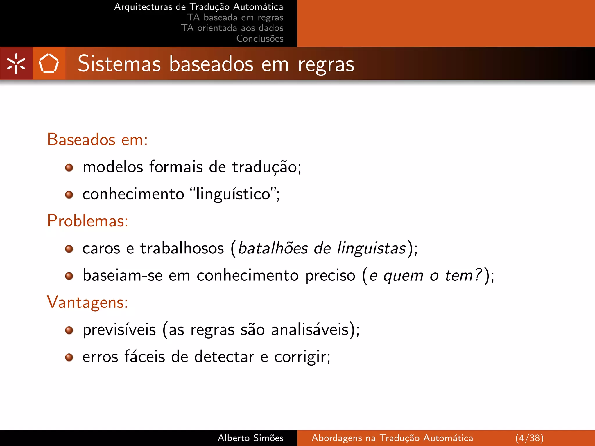 Arquitecturas de Tradu¸˜o Autom´tica
                              ca         a
                        TA baseada em regras
                       TA orientada aos dados
                                   Conclus˜es
                                           o


   Sistemas baseados em regras


Baseados em:
    modelos formais de tradu¸˜o;
                            ca
    conhecimento “lingu´
                       ıstico”;
Problemas:
    caros e trabalhosos (batalh˜es de linguistas);
                               o
    baseiam-se em conhecimento preciso (e quem o tem? );
Vantagens:
    previs´
          ıveis (as regras s˜o analis´veis);
                            a        a
    erros f´ceis de detectar e corrigir;
           a



                              Alberto Sim˜es
                                         o      Abordagens na Tradu¸˜o Autom´tica
                                                                   ca       a       (4/38)
 