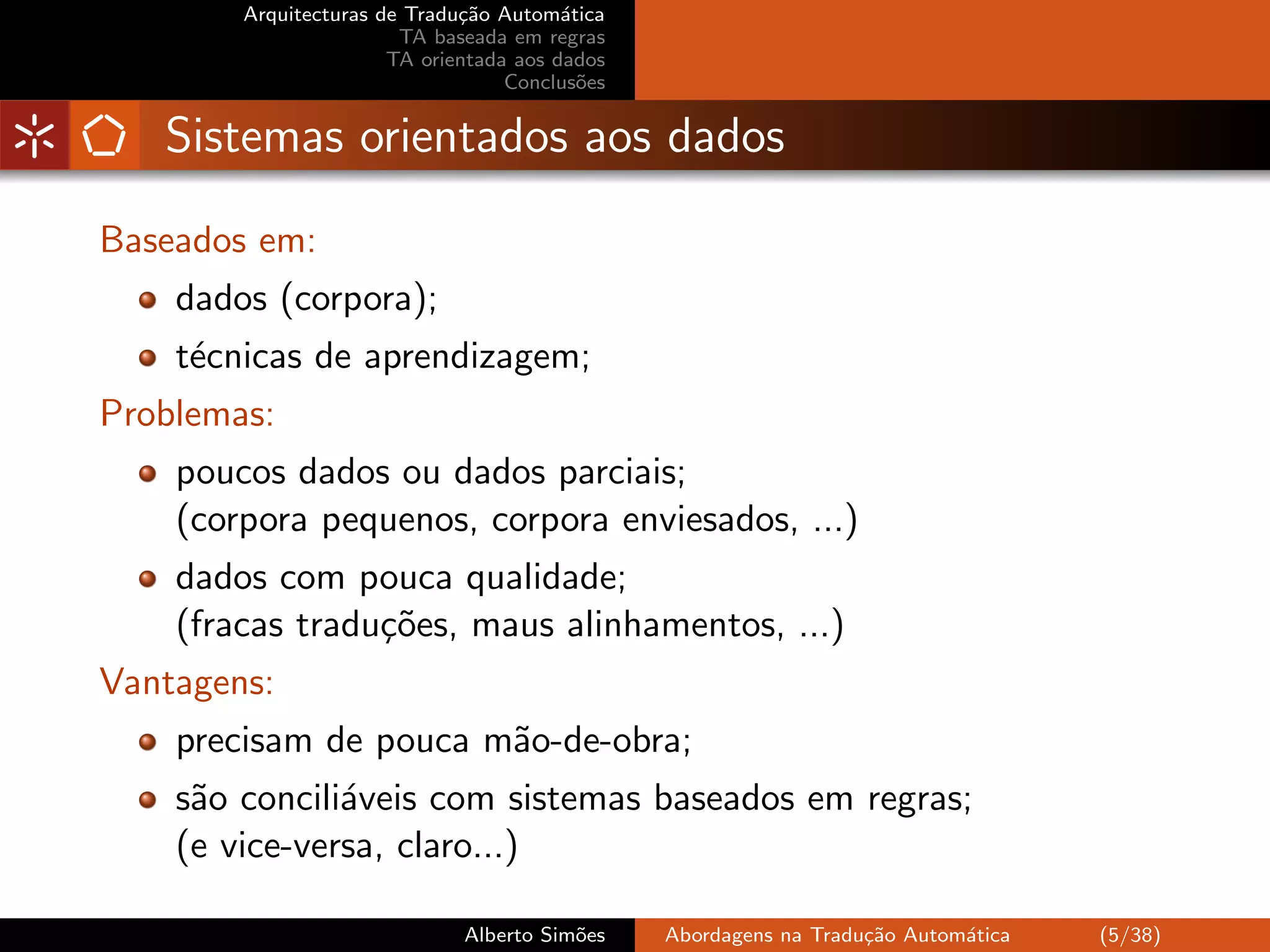 Arquitecturas de Tradu¸˜o Autom´tica
                              ca         a
                        TA baseada em regras
                       TA orientada aos dados
                                   Conclus˜es
                                           o


   Sistemas orientados aos dados
Baseados em:
    dados (corpora);
    t´cnicas de aprendizagem;
     e
Problemas:
    poucos dados ou dados parciais;
    (corpora pequenos, corpora enviesados, ...)
    dados com pouca qualidade;
    (fracas tradu¸˜es, maus alinhamentos, ...)
                 co
Vantagens:
    precisam de pouca m˜o-de-obra;
                       a
    s˜o concili´veis com sistemas baseados em regras;
     a         a
    (e vice-versa, claro...)

                              Alberto Sim˜es
                                         o      Abordagens na Tradu¸˜o Autom´tica
                                                                   ca       a       (5/38)
 