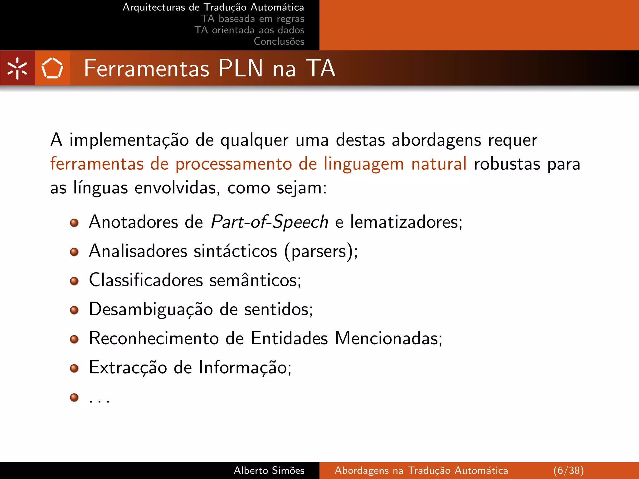 Arquitecturas de Tradu¸˜o Autom´tica
                                ca         a
                          TA baseada em regras
                         TA orientada aos dados
                                     Conclus˜es
                                             o


   Ferramentas PLN na TA

A implementa¸˜o de qualquer uma destas abordagens requer
              ca
ferramentas de processamento de linguagem natural robustas para
as l´
    ınguas envolvidas, como sejam:
    Anotadores de Part-of-Speech e lematizadores;
    Analisadores sint´cticos (parsers);
                     a
    Classiﬁcadores semˆnticos;
                      a
    Desambigua¸˜o de sentidos;
              ca
    Reconhecimento de Entidades Mencionadas;
    Extrac¸˜o de Informa¸˜o;
          ca            ca
    ...


                                Alberto Sim˜es
                                           o      Abordagens na Tradu¸˜o Autom´tica
                                                                     ca       a       (6/38)
 