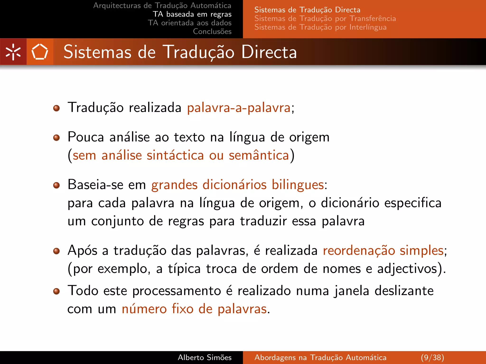 Arquitecturas de Tradu¸˜o Autom´tica
                          ca         a
                                            Sistemas de Tradu¸˜o Directa
                                                             ca
                    TA baseada em regras
                                            Sistemas de Tradu¸˜o por Transferˆncia
                                                             ca               e
                   TA orientada aos dados
                                            Sistemas de Tradu¸˜o por Interl´
                                                             ca            ıngua
                               Conclus˜es
                                       o


Sistemas de Tradu¸˜o Directa
                 ca

Tradu¸˜o realizada palavra-a-palavra;
     ca

Pouca an´lise ao texto na l´
         a                  ıngua de origem
(sem an´lise sint´ctica ou semˆntica)
       a         a             a

Baseia-se em grandes dicion´rios bilingues:
                            a
para cada palavra na l´
                      ıngua de origem, o dicion´rio especiﬁca
                                               a
um conjunto de regras para traduzir essa palavra

Ap´s a tradu¸˜o das palavras, ´ realizada reordena¸˜o simples;
   o        ca                 e                  ca
(por exemplo, a t´
                 ıpica troca de ordem de nomes e adjectivos).
Todo este processamento ´ realizado numa janela deslizante
                        e
com um n´mero ﬁxo de palavras.
         u


                          Alberto Sim˜es
                                     o      Abordagens na Tradu¸˜o Autom´tica
                                                               ca       a            (9/38)
 
