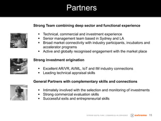 Partners
EXTREME DIGITAL FUND | COMMERCIAL IN CONFIDENCE 15
Strong Team combining deep sector and functional experience
§ Technical, commercial and investment experience
§ Senior management team based in Sydney and LA
§ Broad market connectivity with industry participants, incubators and
accelerator programs
§ Active and globally recognised engagement with the market place
Strong investment origination
§ Excellent AR/VR, AI/ML, IoT and IM industry connections
§ Leading technical appraisal skills
General Partners with complementary skills and connections
§ Intimately involved with the selection and monitoring of investments
§ Strong commercial evaluation skills
§ Successful exits and entrepreneurial skills
 