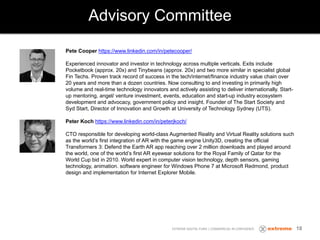 Advisory Committee
EXTREME DIGITAL FUND | COMMERCIAL IN CONFIDENCE
Pete Cooper https://www.linkedin.com/in/petecooper/
Experienced innovator and investor in technology across multiple verticals. Exits include
Pocketbook (approx. 20x) and Tinybeans (approx. 20x) and two more similar in specialist global
Fin Techs. Proven track record of success in the tech/internet/finance industry value chain over
20 years and more than a dozen countries. Now consulting to and investing in primarily high
volume and real-time technology innovators and actively assisting to deliver internationally. Start-
up mentoring, angel/ venture investment, events, education and start-up industry ecosystem
development and advocacy, government policy and insight. Founder of The Start Society and
Syd Start, Director of Innovation and Growth at University of Technology Sydney (UTS).
Peter Koch https://www.linkedin.com/in/peterjkoch/
CTO responsible for developing world-class Augmented Reality and Virtual Reality solutions such
as the world’s first integration of AR with the game engine Unity3D, creating the official
Transformers 3: Defend the Earth AR app reaching over 2 million downloads and played around
the world, one of the world’s first AR eyewear solutions for the Royal Family of Qatar for the
World Cup bid in 2010. World expert in computer vision technology, depth sensors, gaming
technology, animation. software engineer for Windows Phone 7 at Microsoft Redmond, product
design and implementation for Internet Explorer Mobile.
18
 