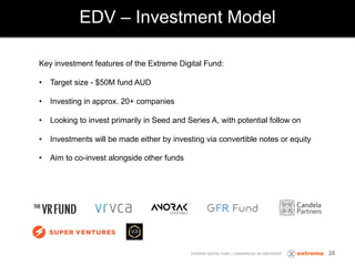EDV – Investment Model
EXTREME DIGITAL FUND | COMMERCIAL IN CONFIDENCE
Key investment features of the Extreme Digital Fund:
• Target size - $50M fund AUD
• Investing in approx. 20+ companies
• Looking to invest primarily in Seed and Series A, with potential follow on
• Investments will be made either by investing via convertible notes or equity
• Aim to co-invest alongside other funds
26
 