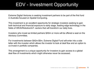 EDV - Investment Opportunity
EXTREME DIGITAL FUND | COMMERCIAL IN CONFIDENCE
Extreme Digital Ventures is seeking investment partners to be part of the first fund
in Australia focused on Spatial Computing.
This investment is an excellent opportunity for strategic investors seeking to gain
both technical and financial exposure to early stage, leading edge technology in the
fields of XR/AI/Robotics/IoT- sectors that will transform our daily lives.
Investors who invest as limited partners $A5m or more will be offered a seat on the
Advisory Committee.
For investments between $A2m-$5m, Extreme Digital Fund will enter into a side
letter with the investor which allows the investor to look at deal flow and an option to
co-invest in portfolio companies.
This arrangement is a unique opportunity for investors to gain access to a global
deal flow of investments which might otherwise never be accessed.
30
 