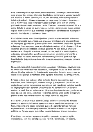 Eu e Eliane chegamos aqui depois de atravessarmos uma eleição particularmente
dura, em que dois projetos diferentes de cidade se confrontaram. Venceu o projeto
que apontava o melhor caminho para o futuro da cidade, tendo como garantia o
trabalho já realizado. Venceu a confiança na capacidade de trabalho de um grupo
que já mostrou que sabe como fazer Aracaju avançar, e que tem um enorme
patrimônio de realizações em nossa capital. Venceu a certeza do respeito à ética, e
acima de tudo, a crença em quem reúne as melhores condições de mudar a nossa
capital, na única direção que dá sentido e legitimidade às verdadeiras mudanças: o
caminho da evolução, o caminho do futuro.
Essa vitória torna-se ainda mais importante quando olhamos em volta e vemos o
cenário conturbado que o nosso país atravessa, cingido por uma crise econômica
de proporções gigantescas, que tem paralisado o crescimento, criado uma legião de
milhões de desempregados e que vem ferindo de morte as administrações públicas,
causando grandes dificuldades aos seus gestores. Ao lado disso, o Brasil vive
também uma crise política e quase institucional que, originada na moral política,
extravasou para episódios que vêm assombrando os brasileiros, manchando a
nossa crença no ideário de Nação e servindo como justificativa para atos cuja
legalidade são fortemente questionáveis, e que se ancoram em pouca ou nenhuma
legitimidade.
Nessa esteira irascível de acontecimentos, conquistas históricas do povo brasileiro,
no âmbito dos direitos sociais e trabalhistas, alcançadas à custa de duras lutas nas
últimas décadas, estão sendo violentamente soterradas, deixando sobre o país um
rastro de insegurança e incertezas, onde a própria democracia é a principal vítima.
É nesse contexto que salta aos olhos a eleição de uma chapa como a que
compomos, eu e Eliane Aquino, aqui em Aracaju, que representa uma vitória em
contraste com a onda conservadora que varreu o país nas últimas eleições, quando
as forças progressistas sofreram um duro revés. Na contramão de um adverso
cenário nacional, Aracaju mais uma vez dá provas de autonomia e vanguardismo ao
resto do país e se ergue, ao lado do Rio Branco, como a única capital a eleger um
prefeito e uma vice-prefeita situados no campo político da esquerda.
Esse é mais um sinal de que a sábia Aracaju, a sabedoria inquietante da nossa
gente e da nossa capital, não se rendeu aos apelos superficiais e aparentes dos
fatos, mas como uma cidade perspicaz, que soube aprender com as inúmeras
experiências de cidadania que já vivenciou, foi buscar na essência dos projetos
políticos em Sergipe aquele que melhor representaria seus anseios e desafios.
E as vitórias que o nosso agrupamento político conseguiu em toda a região
metropolitana, com meu correligionário do PCdoB, Padre Inaldo, em Socorro,
 