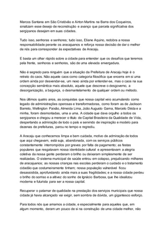 Marcos Santana em São Cristóvão e Airton Martins na Barra dos Coqueiros,
sinalizam esse desejo de reconstrução e avanço que parcela significativa dos
sergipanos desejam em suas cidades.
Tudo isso, senhoras e senhores; tudo isso, Eliane Aquino, redobra a nossa
responsabilidade perante os aracajuanos e reforça nossa decisão de dar o melhor
de nós para corresponder às expectativas de Aracaju.
E basta um olhar rápido sobre a cidade para entender que os desafios que teremos
pela frente, senhoras e senhores, são de uma elevada envergadura.
Não é segredo para ninguém que a situação da Prefeitura de Aracaju hoje é o
retrato do caos. Não aquele caos como categoria filosófica que encerra em si uma
ordem ainda por desvendar-se, um nexo ainda por entender-se, mas o caos na sua
concepção semântica mais absoluto, aquele que descreve o desgoverno, a
desorganização, a bagunça, o desmantelamento de qualquer ordem ou método.
Nos últimos quatro anos, as conquistas que nossa capital veio acumulando como
legado de administrações operosas e transformadoras, como foram as de Jackson
Barreto, Wellington Paixão, Almeida Lima, João Augusto Gama, Marcelo Déda e a
minha, foram desmontadas, uma a uma. A cidade que dava orgulho a todos os
sergipanos e chegou a merecer o título de Capital Brasileira da Qualidade de Vida,
despertando a admiração de todo o país e servindo de inspiração e modelo para
dezenas de prefeituras, parou no tempo e regrediu.
A Aracaju que conhecemos limpa e bem cuidada, motivo de admiração de todos
que aqui chegavam, está suja, abandonada, com os serviços públicos
constantemente interrompidos por greves por falta de pagamento; as festas
populares que resgatavam nossa identidade cultural e apresentavam a alegria
coletiva da nossa gente perderam o brilho ou deixaram simplesmente de ser
realizadas. O sistema municipal de saúde entrou em colapso, prejudicando milhares
de aracajuanos; as nossas crianças nas escolas perderam o cuidado e o tratamento
cidadão que costumeiramente tinham; nossa população vulnerável ficou
desassistida, aprofundando ainda mais a suas fragilidades; e a nossa cidade perdeu
o brilho do sorriso e a altivez do sonho de Ignácio Barbosa, que lhe idealizou
moderna e futurista para ser a nossa capital.
Recuperar o patamar de qualidade na prestação dos serviços municipais que nossa
cidade já havia alcançado vai exigir, sem sombra de dúvida, um gigantesco esforço.
Para todos nós que amamos a cidade, e especialmente para aqueles que, em
algum momento, deram um pouco de si na construção de uma cidade melhor, não
 