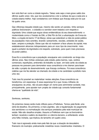 tem sido fácil ver como a cidade regrediu. Talvez este seja o mais grave saldo dos
últimos quatro anos: nós, que nos acostumamos a ter a certeza de que a cada ano a
cidade estaria melhor, hoje constatamos com tristeza que Aracaju está pior do que
há quatro anos.
Que diferença daquela cidade que, mesmo não sendo um paraíso, tinha serviços
públicos funcionavam, o cidadão e o servidor eram tratados com respeito e
dignidade. Uma cidade que erguia obras emblemáticas do seu desenvolvimento e
modernidade como o Viaduto do DIA, a Orla Pôr do Sol, a urbanização da Coroa do
Meio, a criação do bairro 17 de Março; obras que estendiam a mão do poder público
às populações mais carentes, levando saneamento, escolas, unidades de saúde,
lazer, amparo e proteção. Obras que não só mudaram a face urbana da capital, mas
estabeleceram alicerces indispensáveis para um novo tipo de crescimento: mais
igual e portador da dignidade e do respeito, sobretudo, para quem mais precisava
do poder público.
Essa foi a consciência que a população aracajuana veio construindo ao longo dos
últimos anos. Nas minhas andanças pela cidade, pelos bairros, ruas, centros
comerciais, repartições, ambientes de trabalho ou lazer, em todo canto da cidade as
pessoas me paravam para demonstrar essa consciência e me chamar para trazer
de volta o projeto de desenvolvimento que Aracaju conheceu. Foi essa consciência
coletiva que me fez atender ao chamado da cidade e me candidatar a prefeito mais
uma vez.
Tudo isso foi possível se materializar nestas eleições. Essa consciência se
transformou em esperança. E essa esperança foi o que moveu milhares de
aracajuanos às urnas, não só para eleger um nome para administrar acidade, mas
principalmente, para apostar num projeto de cidade cujo conceito fundamental
chama-se “qualidade de vida”.
Senhoras, senhores.
Os próximos meses serão muito difíceis para a Prefeitura. Temos pela frente uma
série de desafios. Os primeiros, e mais urgentes, são a regularização do pagamento
dos servidores e a normalização dos serviços prestados pela rede municipal de
saúde. Não são desafios simples. Assumo a Prefeitura sem que os funcionários
tenham recebido o salário de dezembro e o décimo-terceiro, e enfrentando ainda
uma folha inchada, que triplicou de tamanho em quatro anos.
Tudo isso é agravado ainda mais pelo fato de que a situação de descalabro
financeiro do município praticamente inviabiliza novos investimentos imediatos. O
 