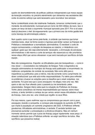 quadro de desmantelamento de políticas públicas indispensáveis que nossa equipe
de transição encontrou no precário atendimento que obtivemos nas secretarias dão
conta do enorme esforço que será necessário para reconstruir tais serviços.
Numa contabilidade ainda não totalmente finalizada, tomamos conhecimento que o
montante de endividamento municipal gira em torno de 500 milhões de reais. Isso é
quase um terço de todo o orçamento municipal aprovado para 2017. Por si só esse
dado já descreve o nível de engessamento que o primeiro ano de minha gestão terá
como herança da administração anterior.
Num quadro como o que temos pela frente, é evidente que teremos que tomar
medidas duras, atuar de forma severa e rigorosa para tentar sanear as finanças da
Prefeitura e reestabelecer a normalidade administrativa. É inevitável o corte de
cargos comissionados, a redução de despesas ao máximo, a intolerância com
qualquer gasto que não seja extremamente necessário, a diminuição de estruturas
administrativas e até mesmo o corte de serviços não essenciais ou não prioritários
nessa etapa difícil que vamos atravessar e que será marcada por sacrifícios de toda
equipe.
Mas nós conseguiremos. Exponho as dificuldades para dar transparência — como é
meu dever — à sociedade e às instituições de Sergipe. Todo o diagnóstico da
situação administrativa do município de Aracaju será publicizado e encaminhado às
instâncias competentes de controle da sociedade. Não como álibi para a
inoperância ou justificativa para a inércia, mas tão somente como cumprimento do
dever constitucional que está sob minha responsabilidade. Fui eleito para enfrentar
os problemas e buscar as soluções para os desafios que a atual conjuntura nos
apresenta. Foi para isso que o povo aracajuano me elegeu mais uma vez. Não
quero e não vou ficar olhando para o passado ou me lamentando pelas
adversidades. Sergipe inteiro sabe qual é a situação da Prefeitura de Aracaju.
Tenho plena consciência da imensa responsabilidade que repousa sobre meus
ombros, e tenho também a certeza de que vamos vencer essas dificuldades e fazer
de Aracaju, mais uma vez, uma cidade que orgulhe os seus filhos.
Por isso mesmo, quero reafirmar aqui os compromissos que assumi com o povo
aracajuano durante a campanha, a começar pela revogação do aumento do IPTU,
que impõe à população um aumento progressivo até 2022. A Prefeitura enfrenta
gravíssimas dificuldades administrativas, é verdade. É verdade também que
precisamos aumentar a arrecadação e a eficiência tributária. Mas em nenhum
momento vamos permitir que o povo de Aracaju pague injustamente esse preço. A
situação calamitosa que a Prefeitura enfrenta vai exigir sacrifícios de todos. Mas
sacrifícios que possamos realizar.
 