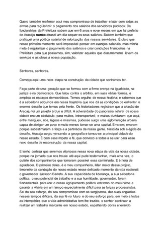 Quero também reafirmar aqui meu compromisso de trabalhar e lutar com todas as
armas para regularizar o pagamento dos salários dos servidores públicos. Os
funcionários da Prefeitura sabem que em 6 anos e nove meses em que fui prefeito
de Aracaju nunca atrasei um dia sequer os seus salários. Sabem também que
pratiquei uma política salarial de valorização dos nossos servidores. É claro que
nesse primeiro momento será impossível pensar em avanços salariais, mas minha
meta é regularizar o pagamento dos salários e criar condições financeiras na
Prefeitura para que possamos, sim, valorizar aqueles que diuturnamente levam os
serviços e as obras a nossa população.
Senhoras, senhores.
Começa aqui uma nova etapa na construção da cidade que sonhamos ter.
Faço parte de uma geração que se formou com a firme crença na igualdade, na
justiça e na democracia. Que lutou contra o arbítrio, em suas várias formas, e
ampliou os espaços democráticos. Temos orgulho de nossa história; e sabemos que
é a sabedoria adquirida em nossa trajetória que nos dá as condições de enfrentar o
enorme desafio que temos pela frente. Os historiadores registram que a criação de
Aracaju foi um projeto árduo e difícil. A adversidade do panorama natural da nossa
cidade era um obstáculo, para muitos, intransponível; e muitos duvidaram que aqui,
entre mangues, rios, lagoas e miasmas, pudesse surgir uma aglomeração urbana
capaz de abrigar um povo e muito menos tornar-se uma capital. Erraram; erraram
porque subestimaram a força e a pertinácia da nossa gente. Nascida sob a égide do
desafio, Aracaju surgiu vencendo a geografia e tornou-se a principal cidade do
nosso estado. É com esse ímpeto e fé, que convoco a todos a se unir para esse
novo desafio de reconstrução da nossa capital.
E tenho certeza que seremos vitoriosos nessa nova etapa da vida da nossa cidade,
porque na jornada que nos trouxe até aqui pude testemunhar, mais uma vez, o
quilate dos companheiros que tornaram possível essa caminhada. E é hora de
agradecer. O primeiro deles, é o meu companheiro, líder maior desse projeto,
timoneiro da condução do nosso estado nesse delicado momento da vida nacional:
o governador Jackson Barreto. A sua capacidade de liderança, a sua sabedoria
política, o seu potencial de trabalho e a sua humildade, governador, foram
fundamentais para unir o nosso agrupamento político em torno do meu nome e
garantir a vitória em um tempo especialmente difícil para as forças progressistas.
Sei do seu esforço, do seu compromisso com os sergipanos, das suas angústias
nesses tempos difíceis, da sua fé no futuro e do seu esforço para, em meio a todas
as intempéries que a vida administrativa tem lhe trazido, o senhor continuar a
realizar um trabalho marcante em nosso estado, espalhando obras e levando
 