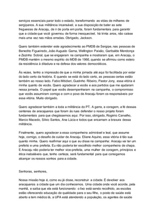 serviços essenciais parar todo o estado, transformando as vidas de milhares de
sergipanos. A sua militância incansável, a sua disposição de bater as sete
freguesias de Aracaju, de ir de porta em porta, foram fundamentais para garantir
que a cidade que você governou de forma inesquecível, há trinta anos, não caísse
mais uma vez nas mãos erradas. Obrigado, Jackson.
Quero também estender este agradecimento ao PMDB de Sergipe, nas pessoas de
Benedito Figueiredo, João Augusto Gama, Wellington Paixão, Garibalde Mendonça
e Zezinho Sobral, que se engajaram na campanha e mostraram que, em Aracaju, o
PMDB mantém o mesmo espírito do MDB de 1966, quando se afirmou como esteio
da resistência à ditadura e na defesa dos valores democráticos.
Às vezes, tenho a impressão de que a minha jornada até aqui foi facilitada por estar
do lado certo da história. E quando se está do lado certo, as pessoas certas estão
também ao nosso lado. Fabio Mitidieri, Gustinho Ribeiro, Pastor Jony, essa vitória é
minha quanto de vocês. Quero agradecer a vocês e aos partidos que me ajudaram
nessa jornada. O papel que vocês desempenharam na campanha, o compromisso
que vocês assumiram comigo e com o povo de Aracaju foram os responsáveis por
essa vitória. Muito obrigado.
Quero agradecer também a toda a militância do PT. A garra, a coragem, a fé dessas
centenas de aracajuanos que foram às ruas defender o nosso projeto foram
fundamentais para que chegássemos aqui. Por isso, obrigado, Rogério Carvalho,
Marcio Macedo, Silvio Santos, Ana Lúcia e todos que encarnam a bravura dessa
militância.
Finalmente, quero agradecer a essa companheira admirável e leal, que assume
hoje, comigo, o desafio de cuidar de Aracaju. Eliane Aquino, essa vitória é tão sua
quanto minha. Quero reafirmar aqui o que eu disse na campanha: Aracaju vai ter um
prefeito e uma prefeita. Eu não poderia ter escolhido melhor companheira de chapa.
E Aracaju não poderia ter melhor vice-prefeita, uma mulher de coragem, princípios e
ética inabaláveis que, tenho certeza, será fundamental para que consigamos
alcançar os nossos sonhos para a cidade.
Senhoras, senhores,
Nossa missão hoje é, como eu já disse, reconstruir a cidade. É devolver aos
aracajuanos a cidade que um dia conhecemos. Uma cidade onde você acorde, pela
manhã, e saiba que ela está funcionando: o lixo está sendo recolhido, as escolas
estão oferecendo educação de qualidade para o seu filho, o posto de saúde está
aberto e tem médico lá, a UPA está atendendo a população, os agentes de saúde
 