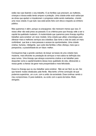 estão nas ruas fazendo o seu trabalho. E as famílias que precisam, as mulheres,
crianças e idosos estão tendo amparo e proteção. Uma cidade onde você saiba que
as obras que ajudam e impulsionam o progresso estão sendo realizadas, criando
uma nova cidade. E que tudo isso está sendo feito com ética e respeito ao dinheiro
público.
Mas queremos ir além, porque os aracajuanos não merecem menos que isso. O
nosso olhar não está preso ao passado. E os critérios para que Aracaju volte a ser a
capital da qualidade mudaram. A modernidade que queremos para Aracaju significa
trabalhar para construir um novo modelo. Uma cidade que utilize a tecnologia para
oferecer mais e melhores serviços aos cidadãos. Que torne a vida de cada um mais
confortável, que leve a mais pessoas o acesso às oportunidades. Uma cidade
criativa, humana, inteligente, que cuide das famílias e lhes ofereça, mais que a
perspectiva, a possibilidade de um futuro melhor.
Começamos hoje a grande aventura de lançar as bases de uma cidade mais
moderna, mais eficiente na prestação de serviços e mais sábia na definição dos
seus rumos. Uma Aracaju que abraça a economia criativa e vai trabalhar para
despontar como a capital brasileira dessa nova qualidade de vida, oferecendo a
nossa gente a chance de gerar mais prosperidade e mais felicidade.
Essa é a Aracaju que eu vou trabalhar para construir. Não vai ser fácil, eu sei. Sei
que haverá muitos obstáculos pela frente. Mas tenho a firme convicção de que
podemos superá-los, um a um, com a união da sociedade. Esse continua sendo o
meu compromisso. E para realizá-lo, eu conto com o apoio de todos. Muito
obrigado.
 