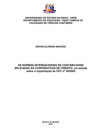 UNIVERSIDADE DO ESTADO DA BAHIA - UNEB
     DEPARTAMENTO DE EDUCAÇÃO - DEDC CAMPUS VII
         COLEGIADO DE CIÊNCIAS CONTÁBEIS




             EDVAN OLIVEIRA MACEDO




  AS NORMAS INTERNACIONAIS DE CONTABILIDADE
APLICADAS ÀS COOPERATIVAS DE CRÉDITO: um estudo
       sobre a implantação do CPC nº 39/2009




                  Senhor do Bonfim
                       2011
 