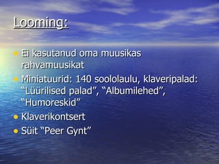Looming: Ei kasutanud oma muusikas rahvamuusikat Miniatuurid: 140 soololaulu, klaveripalad: “Lüürilised palad”, “Albumilehed”, “Humoreskid” Klaverikontsert Süit “Peer Gynt” 