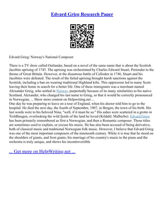 Edvard Grieg Research Paper
Edvard Grieg: Norway's National Composer
There is a TV show called Outlander, based on a novel of the same name that is about the Scottish
Jacobite uprising of 1745. The uprising was orchestrated by Charles Edward Stuart, Pretender to the
throne of Great Britain. However, at the disastrous battle of Culloden in 1746, Stuart and his
Jacobites were defeated. The result of the failed uprising brought harsh sanctions against the
Scottish, including a ban on wearing traditional Highland kilts. This oppression led to many Scots
leaving their home in search for a better life. One of these immigrants was a merchant named
Alexander Greig, who settled in Norway, purportedly because of its many similarities to his native
Scotland. Alexander, who changed his last name to Grieg, so that it would be correctly pronounced
in Norwegian, ... Show more content on Helpwriting.net ...
One day he was preparing to leave on a tour of England, when his doctor told him to go to the
hospital. He died the next day, the fourth of September, 1907, in Bergen, the town of his birth. His
last words were to his beloved Nina, "well, if it must be so." His ashes were scattered in a grotto in
Troldhaugen, overlooking the wild fjords of the land he loved (Kildahl; Malherbe). Edvard Grieg
has been primarily remembered as first a Norwegian, and then a Romantic composer. Those titles
are sometimes used to explain, or excuse his music. He has also been accused of being derivative,
both of classical music and traditional Norwegian folk music. However, I believe that Edvard Grieg
was one of the most important composers of the nineteenth century. While it is true that he stood on
the shoulders of giants, and frost giants, his marriage of his country's music to the piano and the
orchestra is truly unique, and shows his incontrovertible
... Get more on HelpWriting.net ...
 