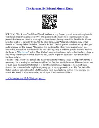 The Scream, By Edvard Munch Essay
SCREAM! "The Scream" by Edvard Munch has been a very famous portrait known throughout the
world ever since it was created in 1893. This portrait is of a man who is screaming as he is in a
potentially disastrous situation. Although he faces disaster, beauty can still be found in the life that
he is has lived or is currently living. On the other hand, Alice Walker also shares a story of her
disaster in "Beauty: When the Other Dancer Is the Self." Walker got her eye shout out by a BB gun
and it changed her life forever. Although at first she thought a life of experiencing beauty was
impossible, she realized how beautiful the idea of living truly is and how grateful she is to be alive.
As shown in "The Scream" and in Alice Walker's story, when disaster strikes, there is always hope to
find beauty in the world whether it is in the past, future, or present because of how beautiful life
itself can truly be.
First off, "The Scream" is a portrait of a man who seems to be really scared to the point where he is
screaming. He is placing his hands on the side of his face in a terrified manner. This man has no hair
or even facial features for that matter. It is hard to assume his age because of his lack of facial
features, but it seems that he might be of young age, at twenty years old or so. His face looks like
that of an alien, with nothing but a bald head and plain face, featuring just his eyes, nose and his
mouth. His mouth is wide open and so are his eyes. His clothes are all black
... Get more on HelpWriting.net ...
 