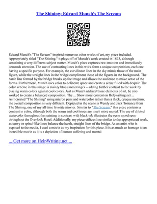 The Shining: Edvard Munch's The Scream
Edvard Munch's "The Scream" inspired numerous other works of art, my piece included.
Appropriately titled "The Shining," it plays off of Munch's work created in 1893, although
containing a very different subject matter. Munch's piece captures raw emotion and immediately
demands attention. The use of contrasting lines in this work form a unique composition, each one
having a specific purpose. For example, the curvilinear lines in the sky mimic those of the main
figure, while the straight lines in the bridge compliment those of the figures in the background. The
harsh line formed by the bridge breaks up the image and allows the audience to make sense of the
forms. Furthermore, Munch uses color to delineate space and create a scene filled with despair. The
color scheme in this image is mainly blues and oranges – adding further contrast to the work by
placing warm colors against cool colors. Just as Munch utilized those elements of art, he also
worked to create a balanced composition. The ... Show more content on Helpwriting.net ...
As I created "The Shining" using micron pens and watercolor rather than a thick, opaque medium,
the overall composition is very different. Depicted in the scene is Wendy and Jack Torrance from
The Shining, one of my all time favorite movies. Similar to "The Scream," this piece contains a
contrast in color, although both the warm and cool tones are much more muted. The use of diluted
watercolor throughout the painting in contrast with black ink illustrates the eerie mood seen
throughout the Overlook Hotel. Additionally, my piece utilizes line similar to the appropriated work,
as curvy or spiral–like lines balance the harsh, straight lines of the bridge. As an artist who is
exposed to the media, I used a movie as my inspiration for this piece. It is as much an homage to an
incredible movie as it is a depiction of human suffering and mental
... Get more on HelpWriting.net ...
 