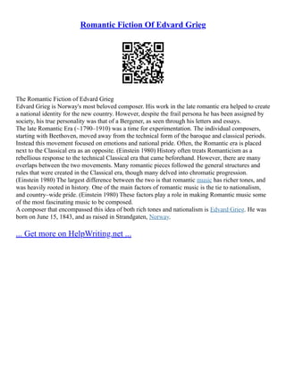 Romantic Fiction Of Edvard Grieg
The Romantic Fiction of Edvard Grieg
Edvard Grieg is Norway's most beloved composer. His work in the late romantic era helped to create
a national identity for the new country. However, despite the frail persona he has been assigned by
society, his true personality was that of a Bergener, as seen through his letters and essays.
The late Romantic Era (~1790–1910) was a time for experimentation. The individual composers,
starting with Beethoven, moved away from the technical form of the baroque and classical periods.
Instead this movement focused on emotions and national pride. Often, the Romantic era is placed
next to the Classical era as an opposite. (Einstein 1980) History often treats Romanticism as a
rebellious response to the technical Classical era that came beforehand. However, there are many
overlaps between the two movements. Many romantic pieces followed the general structures and
rules that were created in the Classical era, though many delved into chromatic progression.
(Einstein 1980) The largest difference between the two is that romantic music has richer tones, and
was heavily rooted in history. One of the main factors of romantic music is the tie to nationalism,
and country–wide pride. (Einstein 1980) These factors play a role in making Romantic music some
of the most fascinating music to be composed.
A composer that encompassed this idea of both rich tones and nationalism is Edvard Grieg. He was
born on June 15, 1843, and as raised in Strandgaten, Norway.
... Get more on HelpWriting.net ...
 